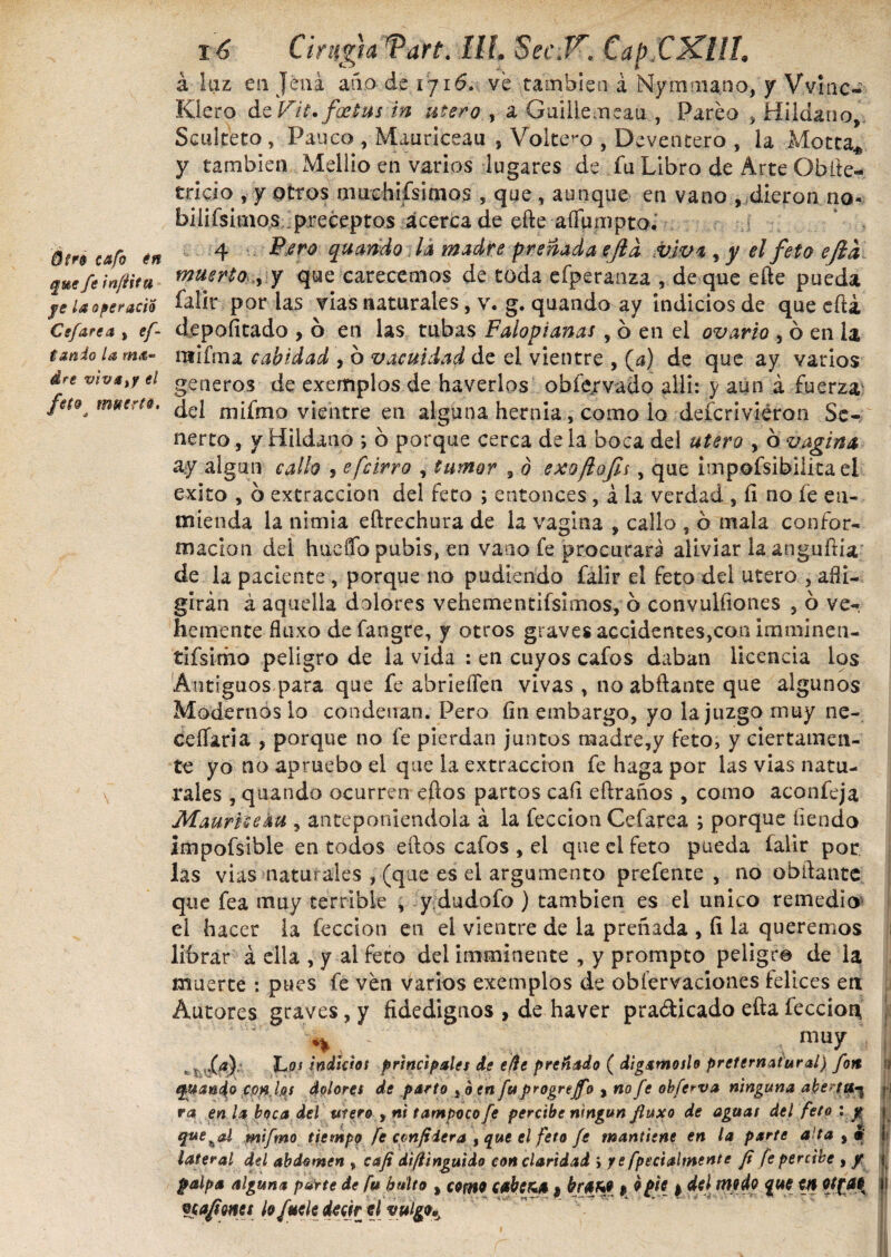 Ótré cafo én que fe infita fe ¿¿operario Cefarea , ef- tanio la ma¬ dre viva,y el feto muerto. 16 Cirugía Tart. Ilí. 8ec.Tr. Cap CKlll. á luz en Jéiiá año de 1716. ve también á Nymma.no, y V.vinc- Kiero Vit* fastus in mero , a Guillemeau , Parea , Bildano, Sculteto , Pauco , Mauriceau , Volte^o , Deventero , la Motea* y también Mellio en varios lugares de fu Libro de Arte Obíte- tricio , y otros oiushifsicnos , que , aunque en vano , dieron no- biíiísimos preceptos acerca de eñe aíTumptoJ 4 Pero quando Id madre preñada cjid viva , y el feto eftd muerto ,, y que carecemos de toda efperanza , de que effce pueda falir por las vias naturales, v. g. quando ay indicios de que cita depofítado , 6 en las tubas Falopianas , 6 en el ovario , ó en la ntifma cabidad , 6 vacuidad de el vientre , (¿i) de que ay varios generos de exemplos de haverlos obfejrvado allí: y aun á fuerza del mifmo vientre en alguna hernia, como lo defcrivieron Se-, nerto, y Hildano ; b porque cerca de la boca del utero , ó vagina ay algún callo , e[cirro , tumor , ó exojlofit , que impofsibllita el exito , b extracción del feto ; entonces , á la verdad , íi no fe en¬ mienda la nimia eftrechura de la vagina , callo , b mala confor¬ mación del hueffo pubis, en vano fe procurara aliviar laanguftia de la paciente , porque no pudiendo falir el feto dei utero , afli¬ girán á aquella dolores vehementísimos, o convulíiones , o ve¬ hemente fluxo defangre, y otros graves accidentes,con imminen- tifsimo peligro de la vida : en cuyos cafos daban licencia los Antiguos para que fe abrieiTen vivas , no abftante que algunos Modernos lo condenan. Pero fin embargo, yo la juzgo muy ne- ceífaria , porque no fe pierdan juntos madre,y feto, y ciertamen¬ te yo no apruebo el que la extracción fe haga por las vias natu¬ rales , quando ocurren eftos partos eafi eftraños , como aconfeja Mauriceku , anteponiéndola á la feccion Cefarea ; porque tiendo impofsible en todos eftos cafos , el que el feto pueda falir por las vias naturales , (que es el argumento prefente , no obftante que fea muy terrible * y dudofo ) también es el unico remedio» el hacer la feccion en el vientre de la preñada , fi la queremos librar á ella , y al feto del imminente , y prompto peligro de la muerte : pues fe ven varios exemplos de obíervaciones felices en Autores graves, y fidedignos , de haver pra&icado efta feccion ** mu7 t ; fa) hoj indiciot princip¿les de efe preñado ( digámoslo preternatural) fon i? quando conias dolores de parto ,b en fu progrejfo y no fe obferva ninguna abe?tt*-5 ¡ ra en h boca del mero , ni tampoco fe percibe ningún fluxo de aguas del feto : y quezal mifmo tiempo fe conf iera , que el feto fe mantiene en la parte alta , * ! lateral del abdomen , caji diflinguido con claridad ; yefpecialmente fi fe percibe , y { palpa alguna parte de fu bulto , como cabera 9 kff&t * *$£ I wp&Q que en 9JX.&K i paflones hfttele derir el vulgo*.