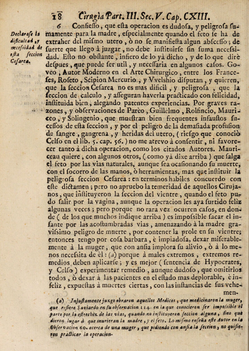 6 Confieífo, que efta operación es dudofa, y peligrofa fu- DecUrafe U mámente para la madre, efpecialmente quando el feto fe ha de dificultad %y extraher del mifmo utero , ó no fe manifiefta algún abfceffo ; de rtecefttdad de fuerte que llego á juzgar ,no debe inftituirfe íin fuma necefsi- 9g*far/tC<:,on dad. Efto no obftante , infiero de lo ya dicho , y de lo que diré eJare*' defpues, que puede fer útil, y neceífaria en algunos cafos* Go- veo , Autor Moderno en el Arte Chirurgico , entre los France- fes, Rofeto , Scipioa Mercurio , y Vvelshio difputan , y quieren, que la feccioa Cefarea no es mas difícil , y peligrofa , que la feccion de calculo , y aífeguran haverla practicado con felicidad, inftituida bien, alegando patentes experiencias. Por graves ra¬ zones , y obfervaciones de Pareo, Guillelmo , Rolfincio, Mauri - ceo , y Solingenio , que mueftran bien frequentes infauftos fu¬ ce (Tos de efta feccion , y por el peligro de la demafiada profufion de fangre , gangrena , y heridas del utero, (riefgo que conoció Celfo en el lib. 5. cap. 56.) no me atrevo á confentir, ni favore¬ cer tanto á dicha operación, como los citados Autores. Mauri- ceau quiere , con algunos otros, ( como yá dixe arriba ) que falga el feto por las vias naturales, aunque fea ocafionando fu muerte, Con el focorro de las manos, ó herramientas, mas qpeinftituir la peligrofa feccion Cefarea : en terminos habiles concuerdo con efte di&amen ; pero no apruebo la temeridad de aquellos Ciruja¬ nos , que inftituyeron la feccion del vientre , quando el feto par do falir por la vagina, aunque la operación les ayafurtido feliz algunas veces ; pero porque no rara vez ocurren cafos, en don¬ de ( de los que muchos indique arriba ) es impofsible facar el in¬ fante por las acoftumbradas vias , amenazando á la madre gra- vifsimo peligro de muerte , por contener la prole en fu vientre; entonces tengo por cofa barbara , é impiadofa, dexar miferable- mente á la muger, que con anfia implora fu alivio , ó á lo me¬ nos necefsita de él: (a) porque á males extremos , extremos re¬ medios deben aplicarle ; yes mejor ( fentencia de Hypocrates, y Celfo ) experimentar remedio , aunque dudofo, que omitirlos todos , ó dexar á las pacientes en eleftado mas deplorable, é in¬ feliz , expueftas á muertes ciertas, con las ¡nftancias de fus vehe- men- (<*) Jnjuft amente juzgo obraron aquellos Médicos, que medicináronla muger> que refiere Saviardo en fu obfervacion i i^ en la qut conocieron fer impofsible el I farto por la e/irecbéz de las vias, quando no infiituyeren feccion alguna y fino qué I dieron lugar d que murieran la madre , y el feto» Lo mifmo enfeña efie Autor en la \ Obfervacion 6o. acerca de una muger , que pidiendo con anfia la feccion j no qutfier : fjn praflkar la operación-