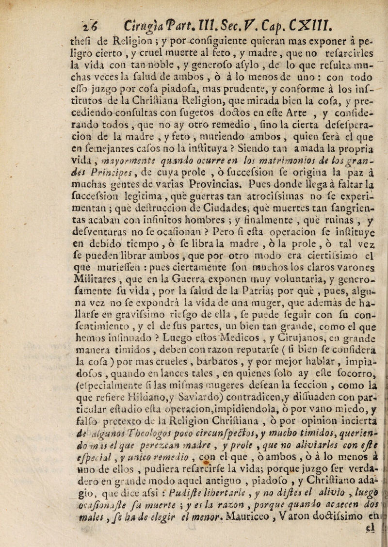 theíi de Religión ; y por configuiente quieran mas exponer a pe* lígro cierto , y cruel muerte al feto, y madre , que no refarcirles la vida con tan noble , y generólo afylo , de lo que refulta mu¬ chas veces la fallid de ambos , b á lo menos de uno : con todo elfo juzgo por cofa pladofa, mas prudente, y conforme á los inf- ticutos de la Chriíliana Religión, que mirada bien la cofa, y pre¬ cediendo confuirás con fugetos dodos en eñe Arte , y confide- raudo todos , que no ay otro remedio , fino la cierta deíeípera- cion de la madre , y feto , muñendo ambos, quien ferá el que en femejantes cafos no la inftituya ? Siendo tan amada la propria vida , mayormente quando ocurre en los matrimonios de los gran¬ des Principes, de cuya prole , ó fuccefsion fe origina la paz á muchas gentes de varias Provincias. Pues donde llega á faltar la fuccefsion legitima , que guerras tan arrodísimas no fe experi¬ mentan ; que deíiruccion de Ciudades, que muertes tan fangrien- tas acaban con infinitos hombres ; y finalmente , que minas , y defventuras no fe ocaíionan ? Pero fi ella operación fe inftituye en debido tiempo , 6 fe libra la madre , ó la prole , o tal vez fe pueden librar ambos , que por otro modo era dertiísimo el que murieíTen : pues ciertamente fon muchos los claros varones Militares , que en la Guerra exponen muy voluntaria, y genero- famente fu vida , por la íalud de la Patria; por que , pues, algu* na vez no fe expondrá la vida de una muger, que además de ha¬ llar fe en gravifsimo riefgo de ella , fe puede feguir con fu con- fenrimlento , y el de fus partes, un bien tan grande, como el que hemos infirmado ? Luego edos'Medicos , y Cirujanos, en grande manera tímidos , deben con razón reputarfe ( fi bien fe confidera la cofa ) por mas crueles , barbaros , y por mejor hablar , impia- * dofos , quando en lances tales , en quienes folo ay eíle focorro, ,, (eípecialmente fi las mi finas muge res deíean la lección , como la ij que refiere HÍldano,y Saviardo) contradicen,y diífuaden con par- ■ ticular eíludio ella operación,impidiéndola, 6 por vano miedo, y ij folio pretexto de la Religión Chriíliana , b por opinión incierta i de algunos Theologos poco circunfpedlosyy mucho timidos, querien¬ do m is el que perezcan madre , y prole , que no aliviarles con ejie ! efpecial, y unico remedio , con el que , ó ambos , b á lo menos á ; uno de ellos , pudiera refarcirfe la vida; porque juzgo fer verda- ¡ dero en grande modo aquel antiguo , piadoío , y Chriftiano ada^ i, gio, que dice afsi : Puíifle liben arle , y no di fies el alivio , luego j ocajiorujie fu muerte ; y es la razón , porque quando acaecen dos \ males yfé ha de elegir si menor. Mauriceo , Varon dobilísimo en ;¡ el :