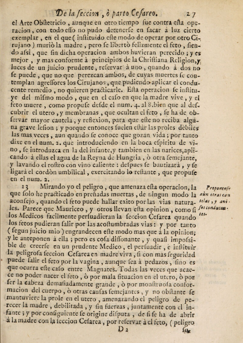 el Arte Obftetricio , aunque en otro tiempo fue contra efta ope¬ ración , con todoeílo no pudo detenerfe en facar á luz cierto exemplar , en el que( inñituido efte modo de operar por otro Ci¬ rujano ) murió la madre , pero fe libertó felizmente el feto , fien- do afsi, que fin dicha operación ambos huvieran perecido ; y es mejor , y mas conforme á principios de laChriftiana Religión,y¡ luces de un juicio prudente , reíervar á uno , quando á dos no fe puede , que no que perezcan ambos, de cuyas muertes fe con¬ templan agreífores los Cirujanos , que pudiendoapllcar el condu¬ cente remedio , no quieren practicarle. Ella operación fe inftitu- ye del mifmo modo , que en el calo en que la madre vive , y el feto muere , como propufe defde el num. 4. al 8»bien que al def- cubrir el utero ,y membranas , que ocultan el feto , fe ha de ob- fervar mayor cautela , y reflexión, para que efte no reciba algu¬ na grave leíion ; y porque entonces íuelen eftár las proles débiles las mas veces , aun quando fe conoce que gozan vida ; por tanto dixe en el num. 2. que introduciendo en la boca efpiritu de vi¬ no , fe introduzca en la del infante,y también en las narices,apli¬ cando á ellas el agua de la Reyna de Hungría , ó otra femcjantc, y lavando el roftro con vino caliente : defpues fe bautizará , y fe ligará el cordón umbilical, exercitando lo reliante , que propufe en el num. 2. 13 Mirando yo el peligro , que amenaza efta operación, la Prepwnf* que folo he practicado en preñadas muertas , de ningún modo la a^n ctrauaa aconfejo , quando el feto puede hallar exito por las vías natura- telaj avi * les. Parece que Mauriceo , y otros llevan efta opinión , como fi S°,C9nducw» ios Médicos fácilmente perfuadieran la feccion Cefarea quando ***' los fetos pudieran falir por las acoftumbradas vías : y por tanto ( fegun juicio mió ) engrandecen efte modo nías que á la opinión; y le anteponen á ella ; pero es cofa difiónante , y quaíi impofsi- ble de creerfe en un prudente Medico , el perfuadir , e inftituir la pdigrofa feccion Cefarea en madre viva , íi con mas feguridad puede falir el feto por la vagina , aunque fea á pedazos , fino es que ocurra efte calo entre Magnates. Todas las veces que acae¬ ce no poder nacer el feto , ó por mala fituacion en el útero, ó por fer la cabeza demaíiadamente grande , ó por monftruoía confor¬ mación del cuerpo , ó otras caufas femejantes , y no obftante fe mantuviere la prole en el utero , amenazando el peligro de pe¬ recer la madre , debilitada , y fia fuerzas , juntamente con el in¬ fante ; y por consiguiente fe origine difputa , de fi fe ha de abrir á la madre con 1¿ lección Ceíarea, por refervar á el feto, (peligro.