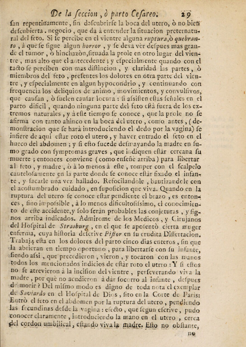 fan repentinamente, fin dafcubrirfe la boca del utero, 6 no bieri defeubierta . negocio , que da á entender la íituacion preternatu¬ ral dd feto. Si fe percibe en el vientre alguna ruptura^h quebran¬ to , a que fe ligue algún horror , y fe dexa ver deípues mas gran¬ de el tumor , 6 hinchazón,íituada la prole en otro lugar del vien¬ tre , mas alto que el antecedente ; y efpccialmente quando con el tado fe perciben con mas diflincion , y claridad las partes, ó miembros del feto , prefentcs los dolores en otra parte del vien¬ tre , y efpecialmente en algún hypocondrio , y continuando con frequencia los deliquios de animo , movimientos, y convulíivos, que caufan , ó fuelen caular locura : li aísiüen ellas feñales en el parto difícil , quando ninguna parte del feto eirá fuera de los ex¬ tremos naturales , y áeíle tiempo fe conoce , que la prole no fe afirma con tanto ahinco en la boca del útero , como antes , ( de- monílracion que fe hará introduciendo el dedo por la vagina) fé infiere de aqni eftar roto el útero , y haver entrado el feto en el hueco del abdomen ; y íi elfo fuccde desrayando la madre en fu¬ mo grado con fymptcmas graves , que indiquen eftár cercana fu muerte ; entonces conviene (como enfeñé arriba) para libertar al feto , y madre , ó á lo míenos á efte , romper con el fcalpelo cauteloíamente en la parte donde fe conoce cílár fixado el infan¬ te , y facatle una vez hallado. Refocilándole , bautizándole con el acoilumbrado cuidado , en fupoficion que viva. Quando en la ruptura del útero fe conoce efiar pendiente el brazo , es enton* ces , fino iir poísible , á lo menos difícultofiísimo, el conocimien¬ to de eíte accidente,y folo ferán probables las conjeturas , y lig¬ aos arriba indicados. Admiróme de los Medicos , y Cirujanos del Hofpiral de Straiburg , en el que íe aposentó cierta muger enferma, cuya hiüoria deferive Pijfor en lu erudita Diílertacion. Trabajq ella en los dolores del parto cinco dias enteros , fin qoe la abrieran en tiempo oportuno , para libertarle con fu infante, Tiendo afsi , que precedieron , vieron , y tocaron con las manos todos los mencionados indicios de eftár roto el utrro : Y fi ellos no fe atrevieron á la inciíion del vientre , perfeverando viva la madre , por qué no acudieron ádar focorro al infante , defpues d morir ? Del rnifmo modo es digno de toda nota el exemplar de S^viardo en el Ho'pital de Di< s , fíto en la Corte de Paris: Entro el kto en el abdomen por la ruptura del utero , pendiendo las f cundinas dcfdc ia vagina : eudo , que fegun derive , pudo conocer claramente , introduciendo la mano en el utero , cerca fki c9r^0il umbilical, efundo vivaba, n^a4re. Elfo no otilante.