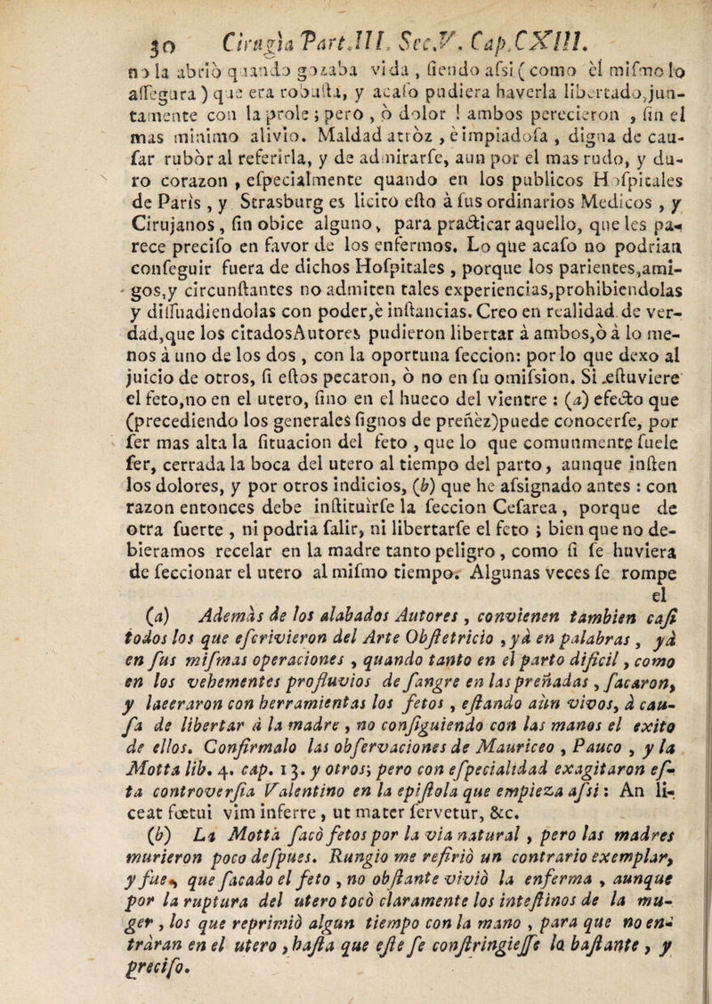 Csrujia TartJlh SecJ/. CdfiCXHL n> la abrió quando gozaba vida , flendo afsi ( corno cí mifmoIo allegara ) que era robada, y acaío pudiera haverla libertadojun- tatnente coii la prole > pero , b dolor ! ambos perecieron * fla el mas minimo alivio. Maldad atroz , éimpiadofa * digna de cau- far rubor al referirla, y de admirarfe, aun por el mas rudo, y du¬ ro corazón , efpecialmente quando en los publicos Hospitales de Paris, y Strasburg es licito ello á fus ordinarios Médicos , y Cirujanos , fin obice alguno, para pradicar aquello, que les pa« rece precifo en favor de los enfermos* Lo que acafo no podrían confeguir fuera de dichos Hofpitales , porque los parientes,ami- - gos,y circunftantes no admiten tales experiencias,prohibiéndolas y diífuadiendolas con poder,é inflandas. Creo en realidad de ver- dad,que los citadosAutores pudieron libertar á ambos,ó á lo me¬ nos á uno de los dos , con la oportuna feccion: por lo que dexo al juicio de otros, íi eftos pecaron, ó no en fu omifsion. Si xftuviere el feto,no en el utero, fino en el hueco del vientre : (a) efedto que (precediendo los generales fignos de preñez)puede conocerfe, por fer mas alta la fituacion del feto , que lo que comunmente fuele fer, cerrada la boca del utero al tiempo del parto, aunque inflen los dolores, y por otros indicios, (b) que he afsignado antes : con razón entonces debe inftituirfe la feccion Cefarea , porque de otra fuerte , ni podría falir, ni libertarfe el feto ; bien que no de¬ biéramos recelar en la madre tanto peligro , como fl fe huviera de feccionar el utero al mifmo tiempo. Algunas veces fe rompe el (a) Ademas de los alabados Autores , convienen también cafl todos los que efcrivieron del Arte Objletricio 9yd en palabras , ya en fus mifmas operaciones , quando tanto en el parto difícil, como en los vehementes profluvios de fangre en las preñadas 9facarón, y ¡aeeraron con herramientas los fetos, eflando aun vivos9 d cau- fa de libertar d la madre , no conflguiendo con las manos el exito de ellos• Confírmalo las obfervaciones de Mauriceo , Pauco , y la Motta lib. 4. cap. 13 .y otrosj pero con efpecialidad ex agitaron ef- ta controverfia Valentino en la epiflola que empieza afsi: An li¬ ceat foetut vim inferre , ut mater fervetur, &c. ([b) La Motta f acó fetos por la vía natural, pero las madres murieron poco defpuss. Rungio me refirió un contrario exemplar, y fue*) que facado el feto 9 no obflante vivió la enferma , aunque por la ruptura del utero tocó claramente los inteflinos de la mu- ger y los que reprimió algún tiempo con la mano , para que no en¿ trdran en el utero ,hafla que efe fe conflringieffe la baflante , y