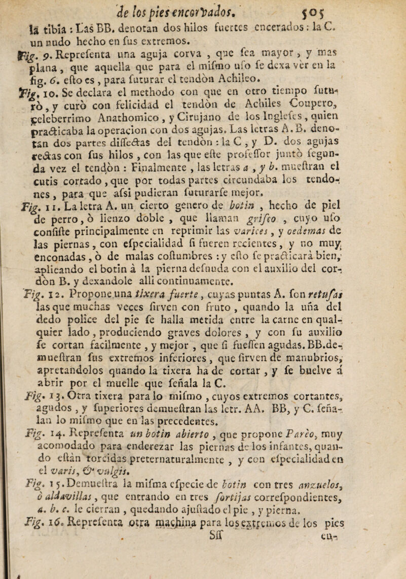 la tibia : tas BB. denotan dos hilos fuertes encerados: la C. un nado hecho en fus extremos. jpjg, p. Reprefenca una aguja corva , que fea mayor 5 y mas plana , que aquella que para el mifmo uío fe dexa ver en la £g. 6. efto es , para futurar el tendón Achileo. 5F/V, 10. Se declara el methodo con que en otro tiempo futa* ró, y curo con felicidad el tendón de Achiles Coupeyo, celeberrimo Anathomico , y Cirujano de los Inglefes, quien ^radicaba la operación con dos agujas. Las letras A. 13. deno¬ tan dos partes differas del tendón : la C , y D. dos agujas te&as con fus hilos , con las que eñe pro fe flor juntó fegun- da vez el tendón : Finalmente , las letras a , y b. mueftran el cutis cortado , que por todas partes circundaba los tendo¬ nes , para que afsi pudieran futurarfe mejor, Fig. 11, La letra A. un cierto genero de botín , hecho de piel de perro, ó lienzo doble , que llaman grifo , cuyo ulo coníifle principalmente en reprimir las varices, y oedemas de las piernas, con efpecialidad íi fueren recientes, y no muy enconadas ,ó de malas coflumbres :y eílo fe pradicará bien,’ aplicando el botín á la pierna defnuda con el auxilio del cor¬ dón B. y dexandole allí continuamente. Fig. 12. Propone.una tixera fuerte, cuyas puntas Á. fon retufas las que muchas veces íirven con fruto, quando la una del dedo pólice del pie fe halla metida entre la carne en qual- quicr lado, produciendo graves dolores , y con fu auxilio fe cortan fácilmente , y mejor , que íi fueffen agudas.BB.de- «nueñran fus extremos inferiores, queíirvende manubrios, apretándolos quando la tixera ha de cortar , y fe buelve á abrir por el muelle que feñala la C. Fig* 13. Otra tixera paralo mifmo , cuyos extremos cortantes, agudos , y fuperiores demueíiran las letr. AA. BB, y C. feña- lan lo mifmo que en las precedentes. Fig. 14. Reprefenta un botín abierto , que propone Pareo., muy acomodado para enderezar las piernas de los infantes, quan¬ do eftán torcidas preternaturalmente , y con efpecialidad en el varis, & vulgis. Fig. 1 5.Demueílra la mifma cfpecie de botín con tres anzuelos3 ó aUavillas, que entrando en tres fortijas correfpondientes, a. b. c. le cierran , quedando ajuñado el pie , y pierna. Fig. 16. Reprefenta otra macana para los extremos de los pies Sff cu,-,