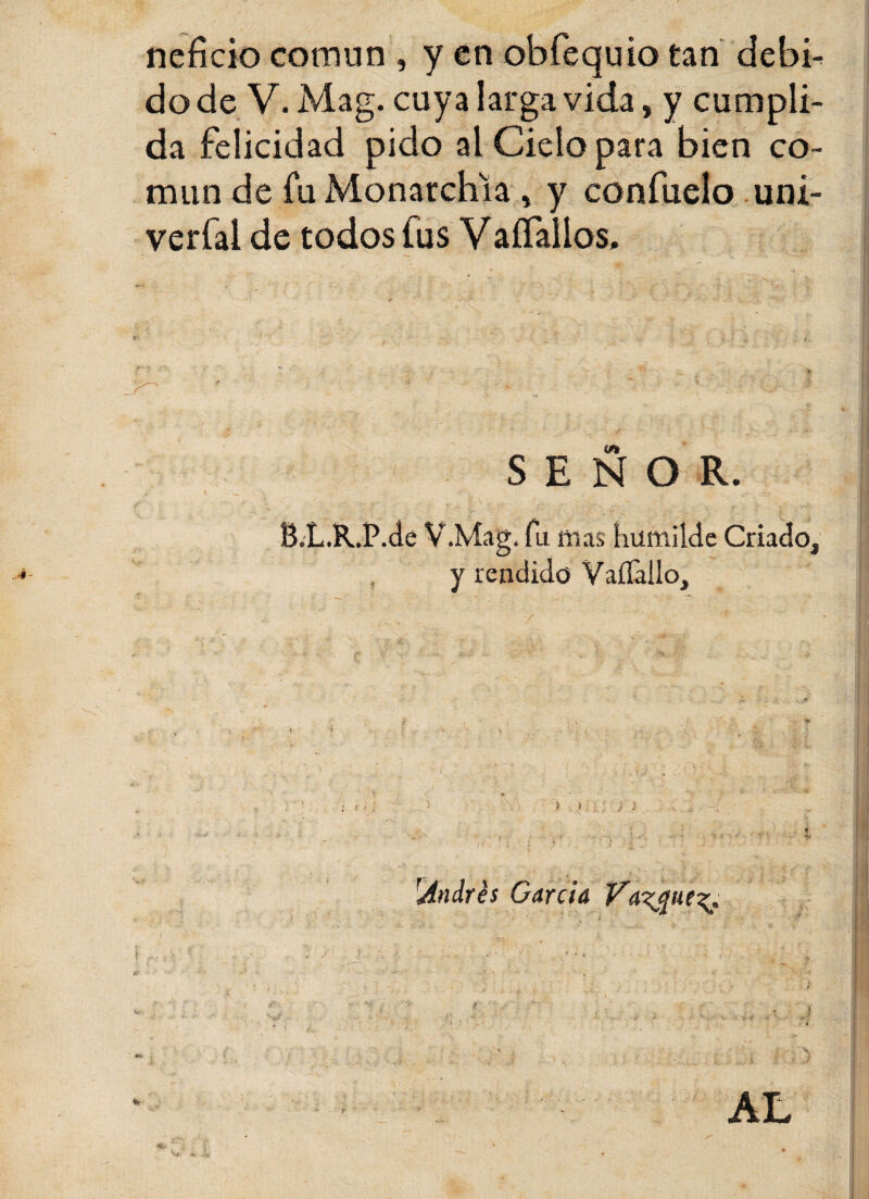 neficio común , y en obfequio tan debi¬ do de V. Mag. cuya larga vida, y cumpli¬ da felicidad pido al Cielo para bien co¬ mún de fu Monarchia * y confuelo uni- verfal de todos fus Yaífallos. SEÑOR. B.L.R.P.de V.Mag. fu mas humilde Criado, y rendido Vaílallo. 'Andrés Garda Vaigue^ AL