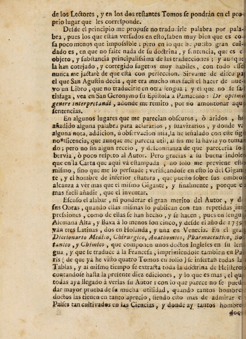 de ios Le Acres, y en los dos reflantes Tomos fe pondrán en el pro prio lugar que les correípondc. Defde el principio me propufe no traducirle palabra por pala¬ bra , pues los que eftán verfados en ello,(aben muy bien que es co-> fa poco menos que impoísible ; pero en loque he pueilo gran cui-j dado es , en que no falce nada de fu do&rina , y Potencia, que es e objeto, yfubtlancia prineipalifsima de las traducciones ; y aunque: la han cotejado , y corregido fugetos muy habiles, con todo eílal nunca me jadare de que ella con perfección. Sírvame de diícu paj el que San Aguftin decía , que era mucho mus fácil el hacer de rrne-U un Libro , que no traducirle en otra lengua ; y el que no íe fa-i tisfaga , vea en San Geronymo fu EpiltoU a Pamáchio : De optimtü genere interpretandi , adonde me remito , por no amontonar aqu p íentencias. En algunos lugares que me parecían obfeuros , ó áridos , h< añadido alguna palabra para aclararlos , y íuavizarios , y donde v¿ alguna nota, addicion, úobfi rvacion mía,la he ieñaUdo con cite íigrl no^licencia, que aunque me parecía utii, al fin me la havla yo tomar' do pero no íin algún recelo , y deíconhanza de que parecería ío i bervia , ó poco reípeto al Autor. Pero gracias a iu buena indoko que en la Carta que aquí vá ellampada , no icio me previene eíPé tnifmo , fino que me io perfuade ; verificándole en ello lo del Gigansi te , y el hombre de interior dtatura , que puedo íobre fus ombroic alcanza a ver mas que ei miimo Gigante, y finalmente , porque e ? pías fácil añadir , que el inventar. Efcufo el alabar , ni ponderar el gran merito del Autor , y d< fus Obras , quando ellas mifmas lo publican con tan repetidas imr prefsiones , como de ellas fe han hecho , y fe hacen , pues en lenguri Alemana Alta , y Baxa á lo menos ion cinco, y defde el año de 17 t jváa tres Latinas , dos en Holanda, y una en Venecia. En el graij ¿Diccionario Medico, Chirurgico^ Anatbornicoy Pharmaceutico, do tánico ,y Chimico , que componen unos doAos Ingleíes en íu ler» gua , y que le traduce a ia Francefa , imprimiéndole cambien en Pai| ris ( de que ya he viílo quatro Tomos en tolio ) fe infectan todas iaj| Tablas , y al miimo tiempo fe excra&a toda ia dd&ritu de Meilierab contándole halla la preíente diez ediciones , y io que es mas , el qu- todas aya llegado á verlas iu Autor: con lo que parece no fe pued;. dar mayor prueba de fa mucha utilidad, quando tantos hombread dodos las tienen en tanto aprecio , liendo ello mas de admirar e Paifes tan cultivadas en Us Ciencias 1 y donde ay cantos hombre dos 1