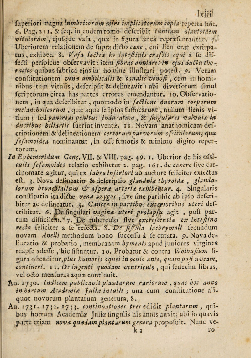 fuperiori magna lumbricorum mire implicat oram copia reperta fuit. 6. Pag. 211. & feq, in eodem tomo deferibk tunicam alantoidem vitulorum , ejufqiie vafa , qux in figura aenea rdjpr&feneantur. 7. Uberiorem relationem de fupra dicio cane , cui lien erat extirpa- tus y exhibet. 8* Vafa la&ea in intejlinis craj'sis equi á fe dif- fedi perfpicue obfervavit: item fibras anni ares in ejus duButbo» racico quibus fabrica ejus in homine illuti rari poteft. 9, Veram conftitutiónem vena umbilicalis & canalirvenoji , cum in homi¬ nibus tum vitulis , defcripfit 8c delineavit : ubi diverforum iimul feriptorum circa has partes errores emendantur. 10. Obfervatio- nem , in qua deferibitur , quomodo in feftione duorum corporum melancholicorum , quae aqua fe ipfos fuffockrunt, nullum lienis vi¬ tium ; kd pancreas penitas induratum , & ftnguldres vakiula itt duEtibus biliariis fuerint inventas. 11 .Novam anatliomicam def- criptionem & delineationem certorum par vorum ofsimiorum, qux fefamoidea nominantur , in ofle femoris & minimo digito reper¬ torum. In Ephemeridum Cene. VIL & VIII. pag. 49. r. Uberior de his ofsi- culis fefamoides relatio exhibetur 2. pag. 161. de cancro live car¬ cinomate agitur, qui ex labro inferiori ab au&ore feliciter exft&us eft. j. Nova delineatio &defcrrprio glandula thyroidee , glandu- lorum bronchialium & afpera arteria exhibentur. 4. Singularis conílitutio kadídae vena azygos , five fine pari hic ab ipio deferi¬ bitur ac delineatur. <y, Cancer in partibus exterioribus uteri dek cribitur. <5. ,De fingulari vagina uteri prolapfu agit , poft par¬ tum difficilem.'4 7. De tuberculo flve excrefcentia exintejlino reflo feliciter a fe irefedaf 8. De fijliila lachryrnali fecundum novam Anelli methodum bono fucceffu á fe curata. 9. Nova de¬ lineatio & probatio , membranam bymenis apud juniores virgines rcapfe adeife , hic fiftuntur. 10. Probatur & contra VJolhuJium fi¬ gura oftenditur ,/?/&/ humoris aquei inoculo ante, quam poft uveamy contineri. 11. De ingenti quodam ventriculo , qui fedecim libras, vel odo menfuras aquae continuit. An. 1730. Indicem publicavit plantarum rariorum , quas hoc anno in hortum Academia Julia intulit ; una cum conftitutione ali¬ quot novorum plantarum generum, 8. An. 1731. 1732. 17jg. continuationes tres edidit plantarum , qui¬ bus hortum Academiae Juliae fingulis his annis auxit; ubi in quavis parte etiam nova quadam plantarum genera propoiuit. Nunc ve¬ li a ro