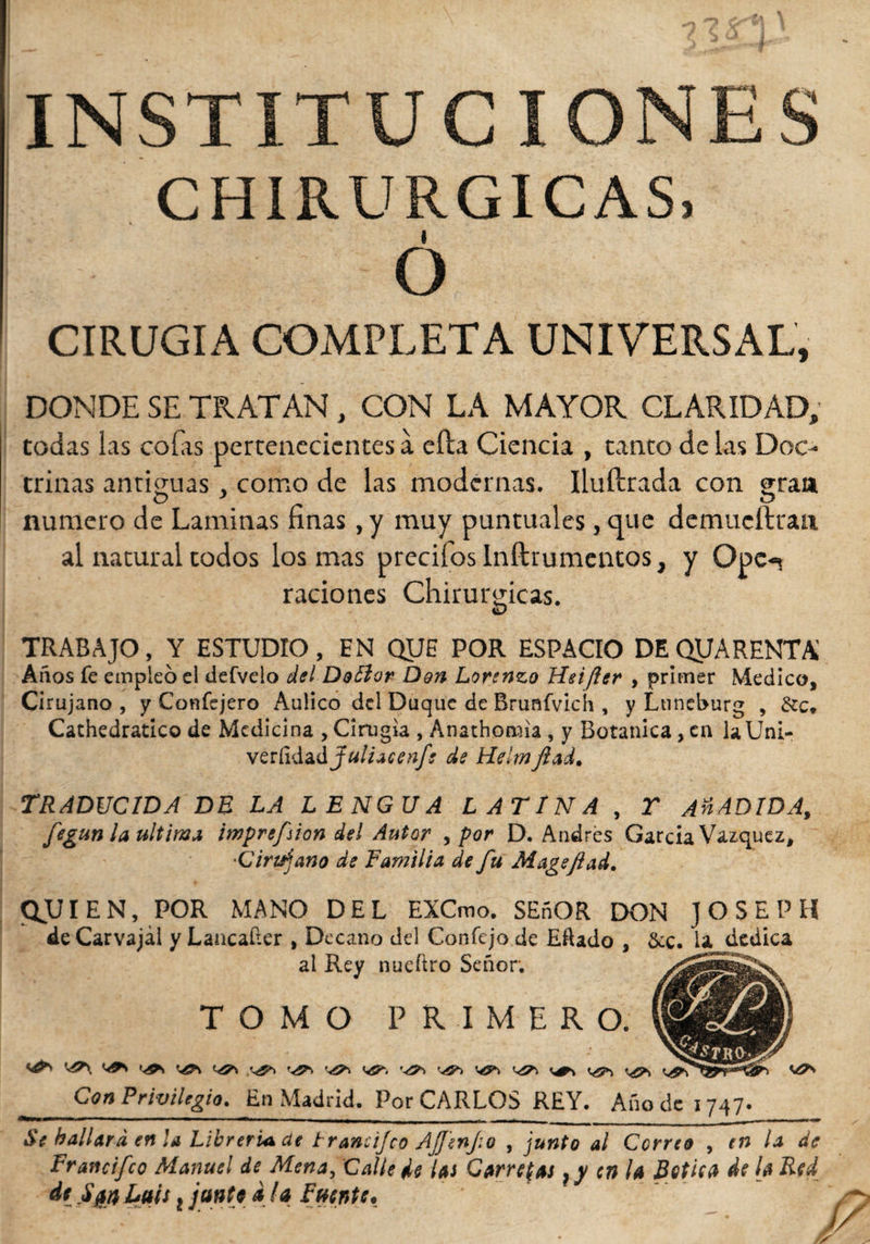 INSTITUCIONES CHIRURGICAS, I O CIRUGIA COMPLETA UNIVERSAL, DONDE SE TRATAN, CON LA MAYOR CLARIDAD, codas las coilas pertenecientes a ella Ciencia , tanto délas Doc¬ trinas antiguas , como de las modernas. Iluftrada con gran O * O numero de Laminas finas, y muy puntuales, que demueftran al natural todos los mas precitos Inftrumcntos, y Ope«v raciones Chirurgicas. TRABAJO, Y ESTUDIO, EN QUE POR ESPACIO DEQUARENTA Años fe empleó el defvelo del Doólor Den Lorenzo Heifter , primer Medico, Cirujano, y Coníejero Aulico del Duque de Brunfvich , y Lnncburg , Cathedratico de Medicina , Cirugía , Anathonaia , y Botanica, cu laUni- vQtCid&dfuliacenf; de Helmftad. TRADUCIDA DE LA LENGUA LATINA , Y AñADIDA, fegun la ultima imprefsion del Autor , por D. Andrés García Vázquez, Cirujano de Familia de fu M age fiad. QJJI EN, POR MANO DEL EXCmo. SEñOR DON JOSEPH de Carvajal y Lancafter , Decano del Confejo de Eftado , &c. la dedica al Rey nueftro Señor; TOMO PRIMERO. K&\ Vfl* Con Privilegio. En Madrid. Por CARLOS REY. Año de 1747. Se hallara en la Librería, de trancijco AJJenJio , junto al Correo , en lee de Francifco Manuel de Mena, Calle He las Carretas} y en la Botica de la Red de Sjsn Luis, jante a la Fuente, y