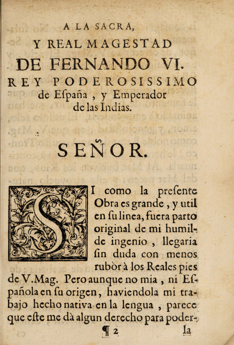 A LA SACRA, Y REAL M AGESTAD DE FERNANDO VI. REY P OD E ROSIS SIMO de Efpaña , y E mperador de las Indias. « 4 «■ á SEÑOR. I como la prefente Obra es grande , y útil en fu linea, fuera parto original de mi humil-, de ingenio , llegaría fin duda con menos rubor á los Reales pies deV.Mag. Pero aunque no mia , ni Ef- pañolaen fu origen, haviendola mi tra¬ bajo hecho nativa en la lengua , parece que eíte me da algún derecho para poder-.