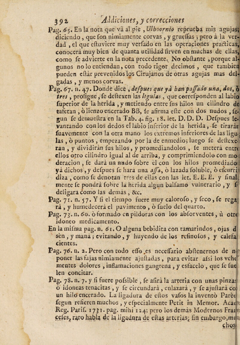 Pag. ^5. En la noca que va al pie , Uíhoornio reprueba mis agujas} diciendo , que fon nimiamente corvas , y grueíFas ; pero á la ver¬ dad , el que eftuvicre muy verfado en las operaciones praóticas, conocerá muy bien de quanta utilidad íirven en muchas de ellas, como fe advierte en la nota precedente. No obflante , porque al¬ gunos no lo entiendan, con todo rigor decimos, que también pueden eftár prevenidos ios Cirujanos de otras agujas mas del¬ gadas , y menos corvas. Pag. 67. n. 47. Donde dice , defpues que ya han pájfado una, dos, o tres , profigtxe, fe deftexen las lígulas, que correfponden al labio fuperior de la herida , y metiendo entre fus hilos un cilindro de¡ tafetán , b lienzo encerado BB, íe afirma eftc con dos nudos , fe-! gun fe demueílra en la Tab. 4. fig. 18. let, D. D. D. Defpues le-! vaneando con los dedos el labio inferior de la herida , -fe tirarár fuavemente con la otra mano los extremos inferiores de las ligu«> las , ó puntos , empezando por la de enmedio; luego fe deftexe«¡ ran , y dividirán fus hilos, y promediándolos , íe meterá entn; ellos otro cilindro igual al de arriba, y comprimiéndolo con mo í deracion , fe dará un nudo fobre él con los hilos promediado; yá dichos , y defpues fe liara una ajfa^ ó lazada foluble, o efcurrii diza , como fe denotan tres de ellas con las let. E. E. £. y final mente fe pondrá fobre la herida algún baílame vulnerario , y í deligara como las demás , &c. Pag- 7 i. n. 57. Y íi el tiempo fuere muy calorofo, y feco, fe rega; rá , y humedecerá el pavimento , b fuelo del quarto. Pag. 73. n. 6o. b formado en pildoras con los abforventes, ú otr<! idoneo medicamento. En la mifma pag. n. 61.0 alguna bebidita con tamarindos , ojas d sen , y maná; evitando, y huyendo de los refinoíos , y calefa: cientes. * Pag. 76. n. 2. Pero con todo eífo .es necesario abfienernos de n* poner las fajas nimiamente ajuíladas , para evitar afsi los vehtí mentes dolores , inflamaciones gangrena , y estácelo , que fe fue len concitar. Pag. 78. n. 7. y fi fuere pofsible , fe afirá la arteria con unas pinza! o idoneas tenacitas, y fe circundará , enlazará , y feajuílará co un hiló encerado. La ligadura de ellos vafos la invento Paree fegun refieren muchos , y efpecialmcnte Petit in Memor. Acacia Reg. Parif. i7ji*pag. mihi 124; pero los demás Modernos Frac celes, raro habla de la ligadura de ellas arteria$¿ fin embargo,mi cho