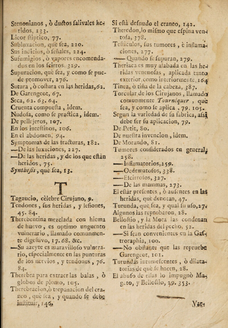 Stenofñanos, 6 ducftos falivales he a /idos, 133. Licor fliptico, 77. Subluxacion, que fea, 220. Sus indicios, ó feñales, 224. Sufumigios , 6 vapores encomenda¬ dos en los fcirros- 329. Supuración, qué Tea, y como fe pue¬ de promover, 27#. Sutura , o codura en i^s heridas,#!. De Garengeot, 67. Seca, 62. 63. 64. Cruenta compueda , Idem. Nudoía, como fe practica, idem. De pellejeros, 107, En los intedinos, 10#, Ene! abdomen, 94. Symptomas de las fracturas, 182. —-Delas luxaciones, 227. 1—De las heridas , y de los que eftán heridos, 75. Synikejis, que fea, 1 . .. T Tagaucio, célebre Cirujano, p. Tendones , fus heridas , y iefiones, 45® # Thereoentina mezclada con hiema de huevo, es oprimo ungüento vulnerario , llamado comunmen¬ te dige divo, ¡ 7, 68» &c* •—Su azeyte es maraviliofo vulnera¬ rio, eípecialmence en las punturas de los nervios , y tendones , 7<5. 84. Therebra para extraer las balas, ó globos de plomo, 105. Thcrebracion,o trepanación del era- neo , qué lea , y quando fe debg iuíütuir, i 4$* Si edá defnudo el cráneo, 142, Theredonjo mifmo que efpina vern roía, 378. Tedíenlos, fus tumores , é inflamar clones, 277. a*,—* Quando fefupuran, 279, Theriacaes muy alabada en las heJ ridas venencias , aplicada tanta exterior, como interiormente. 1 #4 Tinea, ó tiña de la cabeza, 38 7. Torcular de ios Cirujanos, llamado' comunmente Tourniquer , que fea, y como íe aplica , 79, 105. Según la variedad de fu fabrica, afs| debe fer fu aplicación, 75*. De Petit, 80. De nuedra invención , ídem. De Morando, 81., Tumores coníiderados en general^ 258. •—Inflamatorios,! 5 p. —Oedematoíos, 3 38» — Eícirroios, 327, — De las mammas, 273. El edár prelentes , 6 aufentes m heridas9 qué dcnctan, 47. Turunda, que fea, y qual fu ufo,27*: Algunos las reprobaron, 28. Belloftio , y la Mora las condenan en las heridas dd pecho, 52. Si fean convenientes en la Gaf-j troraphia, soo. — No obñante que las repruebe; Garengeot, ici. Turundas ictumeicentes , b dilata-* toriasdequé íe hacen, 280 El abufo de ellas lo impugno M&a gao, y Bdloílio, 2,9. 353*