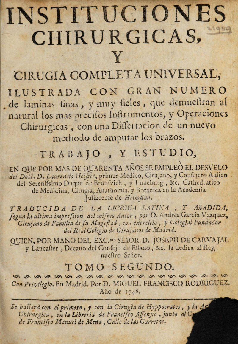 INSTITUCIONES CHIRURGICAS, Y CIRUGIA COMPLETA UNIVERSAL’, ILUSTRADA CON GRAN NUMERO <Je laminas finas, y muy fieles, c|ue demueílran ai natural los mas preeifos Inílrumentos, y Operaciones Chirurgicas , con una DiíTertacion de un nuevo methodo de amputar los brazos. TRABAJO , Y ESTUDIO, EN QUE POR MAS DE QUARENTA ANOS SE EMPLEO EL DESVELO del Doc't. D. Laurencio Heifier, primer Medico, Cirujano, y Confejero Aulico del Sereaiísimo Duque de Brunfvich , y Lunebarg , &c. Cathedratico de Medicina, Cirugía, Anathomia* y Botanica en la Academia Juliacenfe de Helmfiad. TRADUCIDA DE LA LENGUA LATINA , T Añ ADIDA, fegun la ultima imprefsion del mifmo Autor , por D. Andrés García V azquez» e Cirujano de Familia de fu Mage fiad , con exercicio , y Colegial Fundador del Real Colegio de Cirujanos de Madrid. QUIEN, POR MANO DEL EXC.81* SEáOR D. JOSEPH DE CARVAJAL y Lancaüer , Decano del Confejo de Eftado, &c. la dedica al Rey, nueftro Señor. TOMO SEGUNDO. ^ vía r^> ^ vía '-<50 Con Privilegio. En Madrid. Por D. MIGUEL FRANCISCO RODRIGUEZ, Año de 1748. ¿V hallara con el primero , y con la Cirugía de Hyppocrates, y la Chirurgica , la Librería de Francifco AJfenjio , junto al Q di Francifco Manuel de Mena , Calle Sí /¿j Carretas*