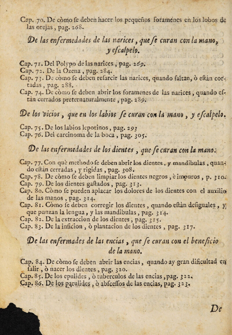 Cap. 70. De cómo fe deben hacer los pequeños forámenes en los lobos las orejas , pag. 208. '• 0c las enfermedades de las narices, quefe curan con la mam, ■ '. < y efcalpelp, j - . í Cap. 71. Del Polypo de las narices , pag. 269; Cap. 72. De la Ozena , pag. 284. Cap* 7í- Di cómo fe deben refarcir las narices, quando faltan* ó eftán cor-: radas, pag. 288.. Cap. 74. De cómo fe deben abrir los forámenes de las narices , quando ef* tan cerrados preteniaturalmente , pag. *S<?. •., 3)e los fictos, que en los labios fe curan con la mam, y efcatyelo. Cap. 75. De ios labios leporinos , pag. 29$ Cap. 7<?. Del carcinoma de la boca , pag. jo5; « ‘ (De las enfermedades de los dientes, que fe curan con la mano¡ Cap. 77. Con que methodo fe deben abrir ios dientes, y mandibulas s quan-í do eftán cerradas , y rígidas , pag. 30S. Cap. 78. De cómo fe deben limpiar ios dientes negros , é impuros , p. 3 io¿- Cap. 79. De los dientes gallados , pag. 313. Cap. 8c. Cómo fe pueden aplacar los dolores de los dientes con el auxilio de las manos , pag. 314. Cap. 81. Cómo fe deben corregir los dientes , quando eftán deugualés , yj que punzan la lengua, y las mandibulas, pag. 314. Cap. 82, De la extracción de los dientes , pag. 315. Cap. 83. De la inficion 5 ó plantación de los dientes , pag. 317. {De las enfermades de las encías, que fe curan con el beneficio de la mano. Cap. 84. De cómo fe deben abrir las encías, quando ay gran dificultad eq falir , 6 nacer los dientes , pag. 320. Cap. 8 j. De los epulides , o tubérculos de las encías, pag. 322.,