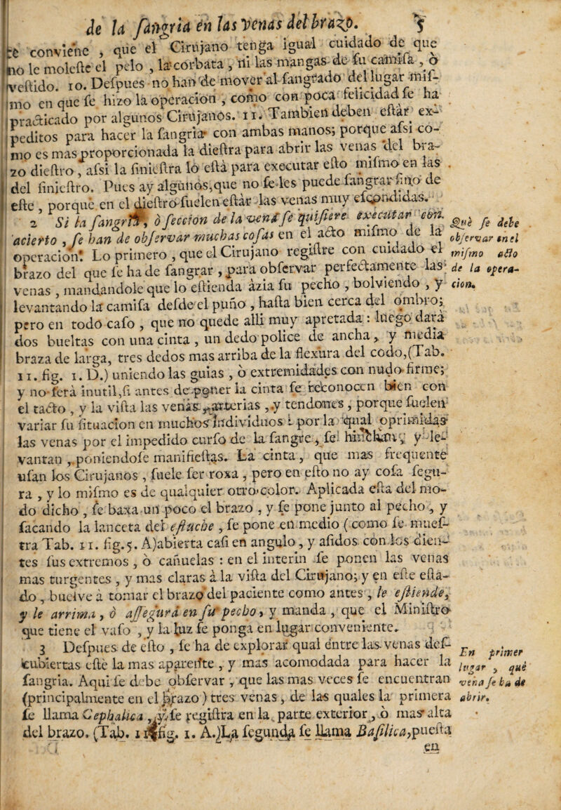 Je la fdftgria én tas Venas Jelbnip. $ :i conviene , que el Cirujano tenga igual cuidado de que 110 le molefte el pelo , la-corbata , ni las mangas-de fu catada , o tveftido. io. Defpues no han de movcral íangtfado_del lugar mi - uno en que fe hizo la operación , como con poca felicidad fe ha i practicado por algunos Cirujanos, n. También deben eftar ex¬ peditos para hacer la fangria- con ambas manos; porque afsi co¬ mo es mas proporcionada la dieftra para abrir las venas ele i ca¬ zo diedro, afsi la fmtóftra lo ella para executar efto mifmo en las . del linieílro. Pues ay algunos,que no fe les puede iangtay ,m.o de eñe porqué.en el dieftrd-fueleneñar las venas muy efqpndidas. ■ / 2’ Si h fangrm o ficción de la vena fe quifiere executar con. ^ acierto , fe han de obfirvar muchas cofas en el acto animo de la 0¿jervar tntl Operación! Lo primero , que el Cirujano regmre con cuidado el mipmo B(lo brazo del que fe hade fangrar ,para obfervar perfectamente las; u opera- venas , mandándole que lo eftienda ázia fu pecho , bolviendo , y don. levantando la camifa defde el puño , hafta bien cerca del om.no, pero en todo cafo , que no quede allá muy apretada : luego dara dos bueltas con una cinta , un dedo pólice de ancha, y niedia. braza de larga, tres dedos mas arriba de la flexura del codo,(1 ab. 11. fig. 1. D.) uniendo las guias , b extremidades con nudo firme; y no-lera inútil,ñ antes de poner la cinta fe reconocen bien con el tacto , y la viña las venís:^arterias ,.y tendones, porquefuclett* variar fu licuación en muchosrliTdivíduos : por la qual opi imidas* las venas por el impedido curfo de la fangre , fe- hixfehau, V -ie- vantan , poniéndole manifieñas. La cinta, que mas frequento ufan ios Cirujanos , fuele ferroxa , pero en eftono ay cofa fegu- ^ y lo mifmo es de quaiquier ottomolor. Aplicada eñ a del mo¬ do dicho , fe baxa un poco el brazo , y fe pone junto al pecho, y facando la lanceta del efinche , fe pone en medio (como le muef- tra Tab. 11. ñg.5. A'abierta cañ en angulo, y aíulos. con los dien¬ tes fus extremos , o cañuelas : en el ínterin fe ponen las venas mas turgentes , y mas claras a la viña del Cirujano; y en eñe eüa- do , bucíve á tomar el brazo del paciente como antes , le ejliende, y le arrima y ó ajfie^tira en fie pecho, y manda, que el Vi inulto que tiene el vafo', y la luz fe ponga en lqgar conveniente. 3 Defpues. de ¿ño , fe ha de explorar qual éntre las. venas def- icubiertas eñe la mas apareiíte , y mas acomodada para hacer la fangria. Aquí fe debe obfervar , que las mas veces fe encuentran (principalmente en el jajrazo)tres venas, de las quales la primera abrir. fe llama Cephalica , ,.\lfe jxgiftra en la parte exterior , o mas’alta del brazo. (Tab. 1 jjffíg, 1. A.jLa íegundfi fe huma Bafilica,puefta, ‘ en En primer lugar 3 qué vena ft bu di