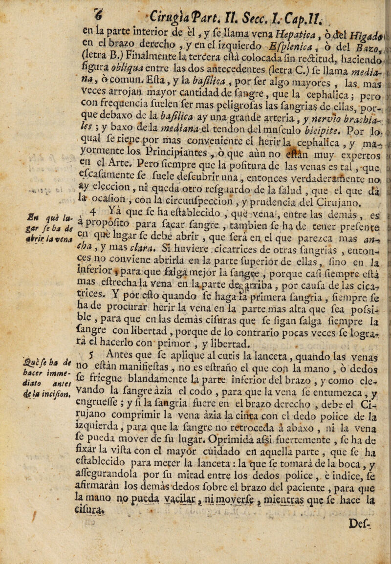 en la parte interior de él, y fe llama vena Hepatica, ó del Hígada* en el brazo derecho , y en el izquierdo Efplenica, o del Bazo. (letra B.) Filialmente la teríera eftá colocada fin rectitud, haciendo i figura obliqua entre las dos antecedentes (letra C.) fe llama media- na, o común. Efta, y la bajílica , por fer algo mayores , las mas Veces arrojan mayor cantidad de fangre, que la cephalica; pero con frequencía Cuelen fer mas peligrólas las fangrias de ellas, por¬ que debaxo de la bafilica ay una grande arteria, y nervio brachia- es > y baxo dé la mediana el tendón del muículo bicípite> Por lo. qual fe tiene por mas conveniente el herirla cephalica , y ma¬ yormente los Principiantes , o que aun no eMn muy expertos en el Arte. Pero fíempre que la pofitura de las venas es tai, que e caíamente fe fuele defcubrir una, entonces verdaderatftente no áy elección, ni queda otro refguardo de la falud , que el que da a- o canon , con la circuulpeccion , y prudencia del Cirujano. Bn quila- 1 ^ Ya que fe haeftablecido , que vena, entre las demás, es facar fangre., también fe ha de tener prefente abrir la vina en que lugar fe debe abrir , que ferá en el que parezca mas a#-» cba > Y mas cfora* SI huviere cicatrices de otras fmgriás , enton¬ ces no conviene abrirla en la parte fuperior de ellas, fino en la interior 5 para que íalga mejor la la tigre , porque caíi íiempre efta mas cítrecha la vena en lasarte describa, por caufa de las cica¬ trices* Y por edo quando fe haga la primera fangria , íiempre fe ha de procurar herir la vena en la parte mas alta que fea pofsi- ble , para que en las demás cifuras que fe ílgan falga íiempre la íangre con libertad, porque de lo contrario pocas veces fe logra¬ ra el hacerlo con primor , y libertad. a v r , , * Antes que fe aplique al cutis la lanceta , quando las venas hacer ¡mme- c° e.^n man^e^as no es e&taho el que con la mano , o dedos diato antes ' blandamente la parte inferior del brazo , y como ele¬ cte imijion, Vatl^° ^ fangre ázia el codo , para que la vena fe entumezca , y engrueiTe ; y íi la fangria fuere en el brazo derecho , debe el Ci¬ rujano comprimir la vena ázia la ciiita con el dedo pólice de la izquierda, para que la fangre no retroceda á abaxo , ni la vena fe pueda mover de fu lugar. Oprimida afsi fuertemente , fe ha de fixár la vida con el mayor cuidado en aquella parte , que fe ha eftablecido para meter la lanceta : la 'que fe tomará de la boca, y; aífegurandola por fu mitad entre los dedos pólice , é indice, fe afirmaran los demás dedos fobre el brazo del paciente , para que la mano no pueda vacilar, ni moverfe ? mientras que fe hace la Ofunu * i.J •• = Def-