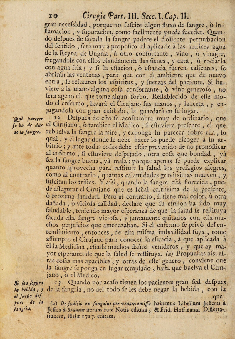 io Cirugía Tart. III. SeccA.Cap. II. gran necefsidad , porque no filíate algún fluxo de fangre , 6 in¬ flamación 5 y fupuracion, como fácilmente puede fuceder. Quan¬ do defpues de facada la fangre padece el doliente perturbación del fentklo , ferá muy á propofito el aplicarle á las narices agua de k Reyna de Ungria , ii otro confortante, vino, b vinagre, fregándole con ellos blandamente las fienes 3 y cara , b rociarla con agua fría; y fi la diado n , b eflanciá fueren calientes, fe abrirán las ventanas , para que con el ambiente que de nuevo entra , fe reftauren los efpíritus , y fuerzas del paciente. SI hu¬ biere á la mano alguna cofa confortante , o vino generofo , no ferá ageno el que tome algún forbo. Reftablecido de eíle mo¬ do el enfermo , lavará el Cirujano fus manos , y lanceta , y en¬ jugándola con gran cuidado , la guardará en fu lugar. ’-gue parecer 1 ¿ Defpues de ello fe acoftumbra muy de ordinario , que fe ha de dar el Cirujano , b también el Medico , íi eftuviere prefente , el que de la fangre, rebuelva la fangre lamire , y exponga fu parecer robre ella , lo qual, y el lugar donde fe debe hacer lo puede efcoger á fu ar¬ bitrio ; y ante todas cofas debe eftár prevenido de no pronofdcar al enfermo , íi eftuviere defpejado , otra cofa que bondad , yá fea la fangre buena , yá mala ; porque apenas fe puede explicar quanto aprovecha para refíituir la falud los prefagios alegres, como al contrario , quantas calamidades graviísimas mueven , y fufe! tan los trilles. Y afsi, quando la fangre eftá florecida , pue¬ de aííegurar el Cirujano que es feñal certifsima de la prefente, b proxima fanidad. Pero al contrario, íi tiene mal color, ü otra dañada , b viciofa calidad, declare que fu efuíion ha ftdo muy faliiclable, teniendo mayor efperanza de que la falud fe reftituya facada efta fangre viciofa, y juntamente quitados con ella mu¬ chos perjuicios que amenazaban. Si el enfermo fe privo def en¬ tendimiento , entonces , de efta mifma imbecilidad fuya , tome aífumpto el Cirujano para conocer la eficacia , á que aplicada á el la Medicina , efeufa muchos daños venideros , y que ay ma¬ yor efperanza de que la falud fe reftituya. (a) Propueílas afsi ci¬ tas cofas mas apacibles , y otras de efte genero , conviene que la fangre fe ponga en lugar templado , halla que buelva el Ciru¬ jano , b el Medico. Si fea figura ij Quando por acafo tienen los pacientes gran fed defpues la bebida , / de la fangria, no del todo fe les debe negar la bebida , con h el faeno def que puet de la De judicio ex [anguine per venam emijfo habemus Libellum JeíTenii á fangria, JdTcti á Brunone nerum cum Nolis edícum * & frid. Boifflanni Difteria- üoíKm, Hal# 17'¿7. editam*