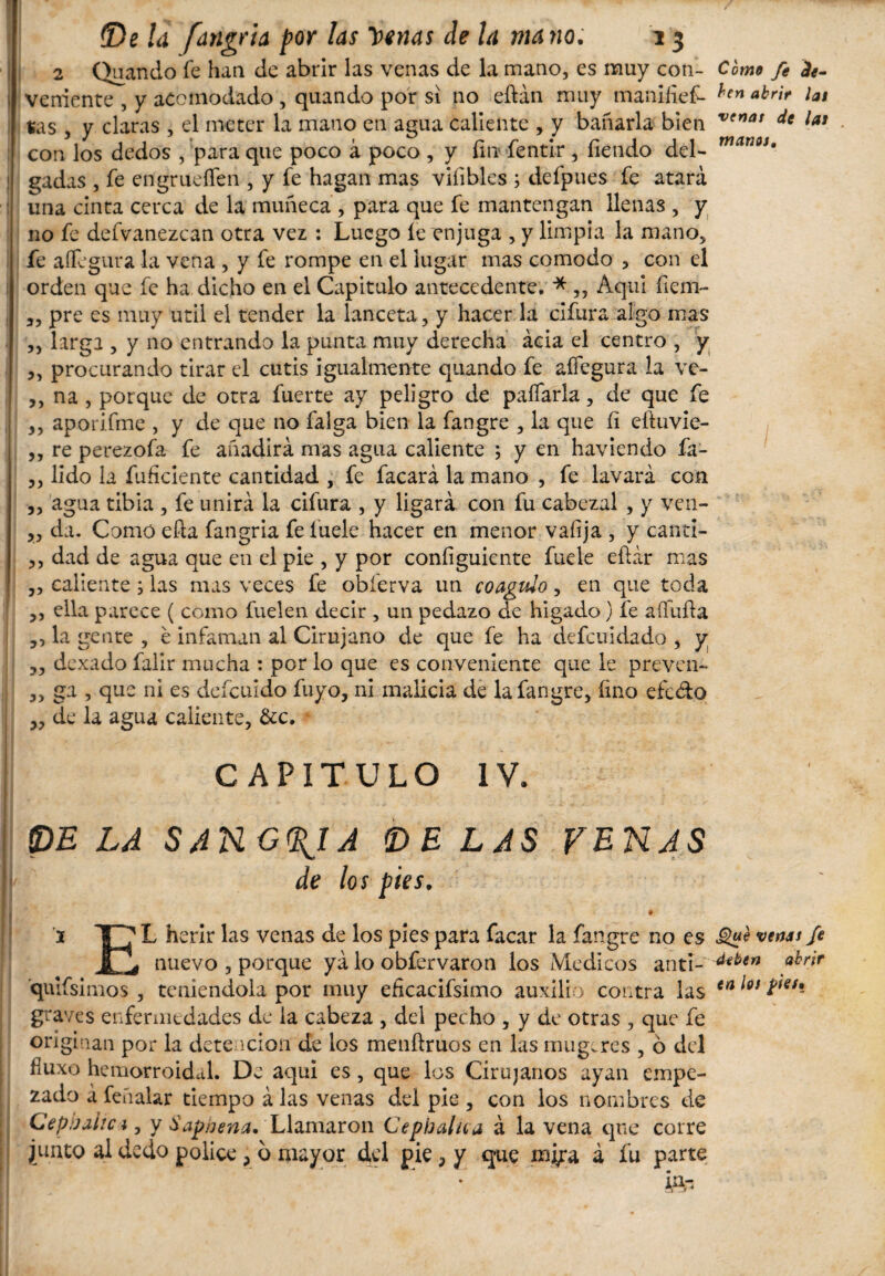 2 Quando fe han de abrir las venas de la mano, es muy con- Como fe fo- j veniente , y acomodado , quando por si no eftán muy maniíief- ^en *bnr lat $as , y claras , el meter la mano en agua caliente , y bañarla bien V(riaí dt lat con los dedos , para que poco á poco , y fin íentir , fiendo del- gadas , fe engrueífen , y fe hagan mas vifibles ; defpues fe atará : una cinta cerca de la muñeca , para que fe mantengan llenas , y no fe defvanezcan otra vez : Luego íe enjuga , y limpia la mano, fe affigura la vena , y fe rompe en el lugar mas comodo , con el i orden que fe ha dicho en el Capitulo antecedente. * „ Aqui fiem- ; 3, pre es muy útil el tender la lanceta, y hacer la cifura algo mas ,, larga , y no entrando la punta muy derecha acia el centro , y 3, procurando tirar el cutis igualmente quando fe aífegura la ve- ,, na , porque de otra fuerte ay peligro de paliarla, de que fe ,, aporifme , y de que no falga bien la fangre , la que íi eftuvie- 3, re perezofa fe añadirá mas agua caliente ; y en haviendo fa- 3, lido la fuficiente cantidad , fe facará la mano , fe lavará con 3, agua tibia , fe unirá la cifura , y ligará con fu cabezal , y ven- 3, da. Como efta fangria feíuele hacer en menor vafija , y canti- 3, dad de agua que en el pie , y por configuiente fuele eftár mas 3, caliente; las mas veces fe obferva un coagulo, en que toda 3, ella parece ( como fuelen decir , un pedazo de hígado) fe aífufia 3, la gente , e infaman al Cirujano de que fe ha defcuidadq , y 33 dexado faür mucha : por lo que es conveniente que le preven- 3, ga , que ni es defeuido fuyo, ni malicia de la fangre, fino efedo 33 de la agua caliente, &c. - CAPITULO IV. PE LA SANGRIA DE LAS VENAS de los pies. 1 I ^ L herir las venas de los pies para facar la fangre no es üW ven** fe Xj, nuevo , porque yá lo obfervaron los Médicos anti-ahr'ir qui fsimos , teniéndola por muy eficacifsimo auxilio contra las en Íóí graves enfermedades de la cabeza , del pecho , y de otras , que fe originan por la detención de los menftruos en las muge res , ó del fluxo hemorroidal. De aqui es, que los Cirujanos ayan empe¬ zado á feíialar tiempo á las venas del pie 5 con los nombres de Cephalici 5 y 6'apnena. Llamaron Cephalica á la vena que corre junto al dedo pólice ? b mayor del pie, y que m^a á fu parte