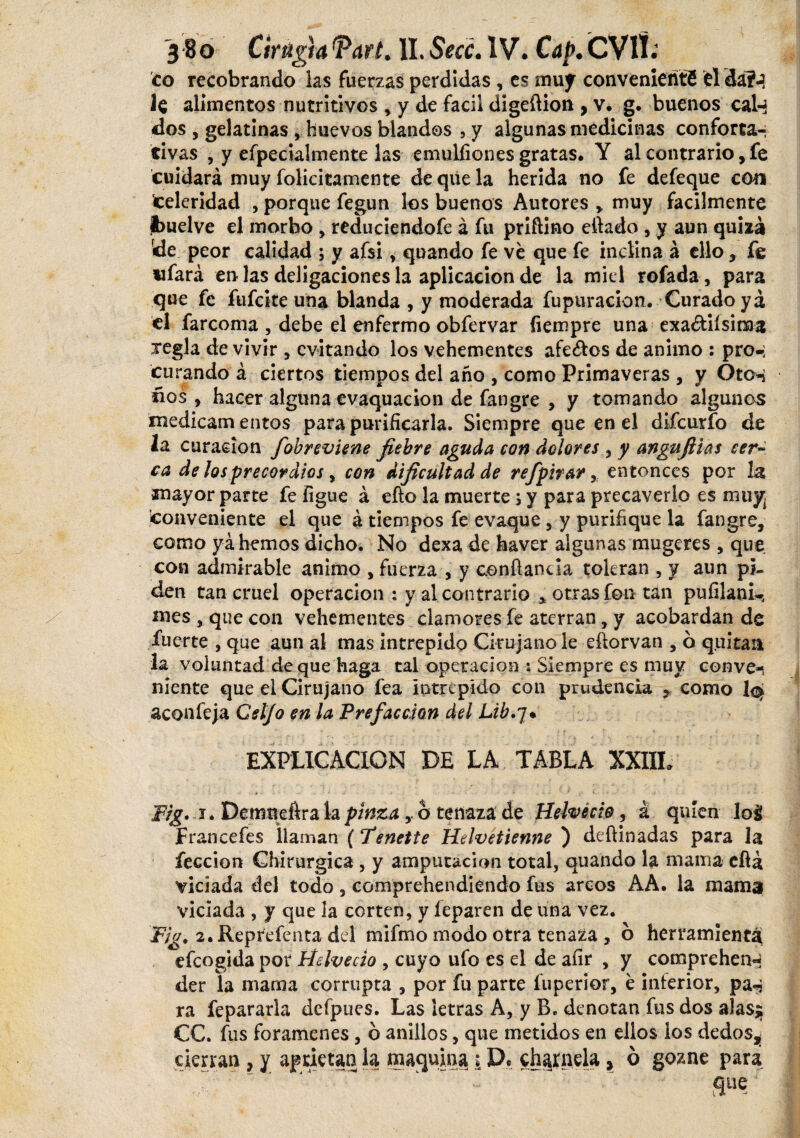 co recobrando ias fuerzas perdidas , es muy convenienti éldáí-3 1$ alimentos nutritivos , y de fácil digeftion , v. g. buenos calq dos , gelatinas , huevos blandos , y algunas medicinas conforta¬ tivas , y efpecialmente las emulfiones gratas. Y al contrario, fe cuidará muy folicitamente de que la herida no fe defeque coa celeridad , porque fegun los buenos Autores * muy fácilmente jbuelve el morbo , reduciendofe á fu priñino citado , y aun quizá de peor calidad ; y afsi , quando fe ve que fe inclina á ello , fe ufará en las deligaciones la aplicación de la miel rofada, para que fe fufeite una blanda , y moderada fupuracion. Curado ya el farcoma , debe el enfermo obfervar fiempre una exa&iísiraa regla de vivir , evitando los vehementes afeites de animo : pro-; curando á ciertos tiempos del año , como Primaveras , y Oto*¿ ños , hacer alguna evaquacion de fangre , y tomando algunos medicam entos para purificarla. Siempre que en el difeurfo de 2a curación fiobreviene fiebre aguda con dolores y angufiias cer¬ ca délos p recor dios, con dificultad de refpirar, entonces por la mayor parte fe ligue á eíto la muerte ; y para precaverlo es muy¡ conveniente el que á tiempos fe evaque , y purifique la fangre, como ya hemos dicho. No dexa de haver algunas mugeres , que con admirable animo , fuerza , y conftancia toleran , y aun pi¬ den tan cruel operación : y al contrario * otras fon tan pufilani^ mes , que con vehementes clamores fe aterran, y acobardan de fuerte , que aun al mas intrepido Cirujano le eftorvan , ó quitan la voluntad deque haga tal operación ; Siempre es muy conve-, niente que el Cirujano fea intrépido con prudencia , como aconfeja Celjo en la Prefacción del Lib.y* EXPLICACION DE LA TABLA XXIIL ...... ■ . •• • ■ - . • e. »*• Tig. 1. Demneftra la pinza ó tenaza de Helvecio^ á quien loá Francefes llaman (Tenette Helvétienne ) deftinadas para la feccion Chirurgica , y amputación total, quando la mama efiá viciada del todo, comprehendiendo fus arcos AA. la mama viciada , y que la corten, y leparen de una vez. Fig. 2.Reprefenta del mifmo modo otra tenada , ó herramienta efeogida por Helvecio , cuyo ufo es el de afir , y comprehem* der la mama corrupta , por fu parte fuperior, é interior, pa«i ra fepararla defpues. Las letras A, y B. denotan fus dos alas$ CC. fus forámenes, 6 anillos, que metidos en ellos los dedos,; cierran, y aprietan la maquina ¡ D. charnela, ó gozne para