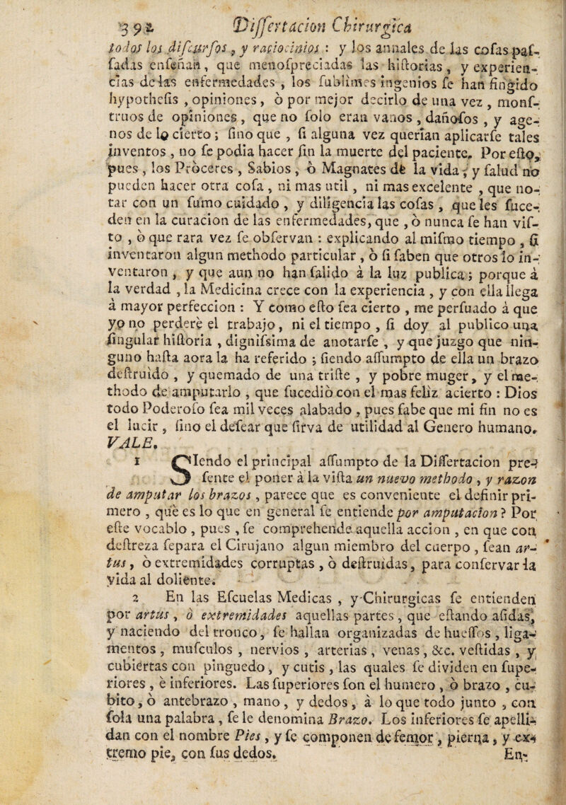 lodos los dlfcurfos 9 y raciocinios : y los annales de las cofas pal¬ iadas enfenaa, que tnenofpreciadas las hlftorias, y experiea- cías délas enfermedades , los fublimes ingenios fe han1 2 fingido hypothefis , opiniones, ó por mejor decirlo de una vez , nionf- truos de opiniones , que no folo eran vanos , dañofos , y áge¬ nos de íq cierto i fino que , fi alguna vez querían aplicarfe tales inventos , no fe podia hacer fin la muerte del paciente. Por ello,, pues , los Proceres , Sabios , o Magnates dt la vida y y falud río pueden hacer otra cofa , ni mas útil, ni mas excelente , que no¬ tar con un fumo cuidado, y diligencia las cofas , que Ies fuce- den en la curación de las enfermedades, que , o nunca fe han vif- to , 0 que rara vez fe obfervan : explicando al mifrao tiempo s fi inventaron algún methodo particular , 6 fi íaben que otros lo in-; ventaron , y que aun no han Calido á la luz publica; porque á la verdad 5 la Medicina crece con la experiencia , y con ella llega á mayor perfección : Y como éfto tea cierto , me perfuado á que yo no perdere el trabajo, ni el tiempo , fi doy al publico una, Angular hifioria , dignifsima de anotarfe , y que juzgo que nin¬ guno hafia aora la ha referido , fiendo affumpto de ella un brazo defiruido , y quemado de una trille , y pobre muger, y el me-; thodo de amputarlo , que fucedibcon el mas feliz acierto : Dios todo Poderofo fea mil veces alabado ? pues fabe que mi fin no es el lucir, fino el defear que ílrva de utilidad al Genero humano» VALE. 1 Olendo el principal aflumpto de la Disertación pre-? fente el poner á la villa un nuevo methodo , y razón de amputar los brazos, parece que es conveniente el definir pri¬ mero 3 qué es lo que en general fe entiende por amputación ? Por efte vocablo , pues , fe comprehende aquella acción ? en que con deftreza fepara el Cirujano algún miembro del cuerpo , fean ar~ tus, o extremidades corruptas , b deftruidas, para confervarla vida al doliente. 2 En las Efcuelas Medicas , y Chirurgicas fe entienden por artus , ó extremidades aquellas partes, que citando afidas, y naciendo del tronco, fe hallan organizadas de hueífos , liga¬ mentos 5 mu fcuios , nervios s arterias, venas, &c. vellidas , y. cubiertas con pinguedo, y cutis , las quaies fe dividen en fupe- riores , é inferiores. Las fuperiores fon el humero > b brazo 5 cu¬ bito , b antebrazo , mano ? y dedos , á lo que todo junto 3 con fola una palabra, fe le denomina Brazo. Los inferiores fe apellé dan con el nombre Pies, y fe componen de fensor , pierna, y cxi tremo pie* con fus dedos. ” . Eq*