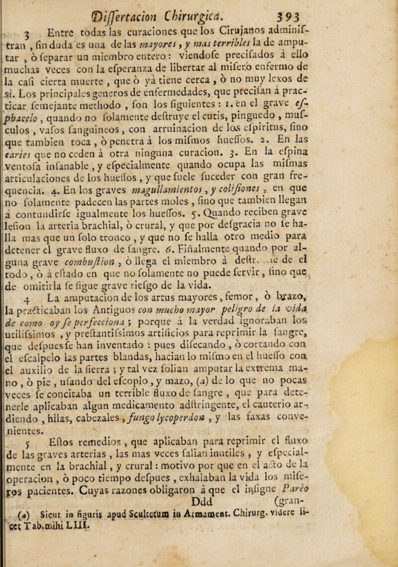 3 Entre todas las curaciones que los Cirujanos adminis¬ tran , fin duda es una de las mayores, y mas terribles la de ampu¬ tar , 6 feparar un miembro entero : viendofe precifados a ello muchas veces con la efperanza,de libertar al mifer,b enfermo de la cafi cierta muerte , que o ya tiene cerca , o no muy lexos de si. Los principales generos de enfermedades, que preciían á prac¬ ticar Semejante methodo , fon los íiguientes : i.en el grave ef> ph acelo , quando no folamente deítruye el cutis, pinguedo , muf- culos , vafos fanguineos , con arruinacion de lo.s efpiritus, fino que también toca, o penetra a los mifmos hueffos. 2. En las caries que no ceden a otra ninguna curación. 3. En la eípina ventofa iníanable , y efpecialmente quando ocupa las mifmas articulaciones de los huellos , y que fuele íuceder con gran fre- quencia. 4. En los graves magullamientos, y colifiones , en que no folamente padecen las partes moles , fino que también llegan á contundirfe igualmente los huellos. 5. Quando reciben grave lefion la arteria brachial, 6 crural, y que por deígracia no íe ha¬ lla mas que un folo tronco , y que no fe halla otro medio para detener el grave fluxo de fangre. 6. Finalmente quando por al¬ guna grave combujlion , ó llega el miembro á deftr, -íe de el todo , o á eílado en que no folamente no puede fervir, fino que de omitirla fe figue grave riefgo de la vida. 4 La amputación de ios artus mayores, femar, b bjrazo, la practicaban los Antiguos con mucho mayor peligro de la vida de como oy fe perfecciona ; porque i la verdad ignoraban los utilífsimos , y preftantifsimos artificios para reprimir la fangre, que defpuesíe han inventado : pues difecando , b cortando con el efcalpelo las partes blandas, hacíanlo mifmoen el hueífo con el auxilio de la fierra ; y tai vez folian amputar la extrema ma¬ no , o pie , ufanderdel efcoplo, y mazo, (a) de lo que no pocas veces fe concitaba un terrible fluxo de fangre , que para dete¬ nerle aplicaban algún medicamento adítringente, el cauterio ar¬ diendo , hilas, cabezales > fungo lycoper don , y las faxas conve¬ nientes. j Hitos remedios, que aplicaban para reprimir el fluxo de las graves arterias , las mas veces fallan inutiles , y efpeciai- Hiente en la brachial, y crural: motivo por que en el acto de la Operación , o poco tiempo defpues , exhalaban la vida los mife- ros pacientes. Cuyas razones obligaron á que el in/igne Pareo Ddd (gran- (a) Sicut in figuris apud SculteC'UJtt ia Armaoctent' Chirurg. videre fi¬ ce t Tab.ouhi LIIL