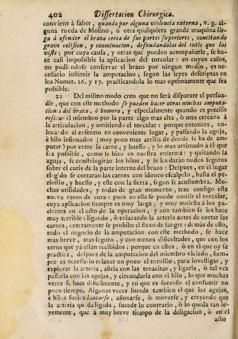 conviene á faber , quando por alguna violencia externa, v. g. al¬ guna rueda de Molino , ú otra qualquiera grande maquina lle¬ ga d ofender el brazo cerca de fus partes fuperiores , concitando grave colijion, y conminuciony defnudandolas del cutis que las vifie \ por cuya caufa, y otras que pueden acompañarle , fe ha¬ ce caí! impofsible la aplicación del torcular : en cuyos cafos, no pudi ndofe confervar el brazo por ningún medio, es ne- ceíTario infiituir la amputación , fegun las leyes defcriptas en los Numer. 16. y 17. practicándola lo mas óptimamente qu£ fea pofsible. 22 Del mifmo modo creo que no ferá difparate el perfua- dir , que con eñe methodo fe pueden hacer otras muchas amputa- cien s del brazo, ó humero , y efpecialmente quando es precifo referar el miembro por la parte algo mas alta , b mas cercana a la articulación , y omitiendo el torcular : porque entonces , co¬ locar do al enfermo en conveniente lugar , y pallando la aguja, e hilo iníinuados ( muy poco mas arriba de donde fe ha de am¬ putar ) por entre la carne , y huello , y lo mas arrimado á él que fea pofsible, como fe hizo en nueftra enferma: y quitando la aguja , fe conllríngirán los hilos , y fe les darán nudos feguros fobre el cutis de la parte interna del brazo : Del pues , en el lugar eh g:do fe cortarán las carnes con idoneo efcalpelo , halla el pe- rioífio , y huello , y elle con la íieria , fegun fe acoftumbra. Mu¬ chas utilidades, y todas de gran momento , trae conítgo ella nueva razón de cura : pues en ella fe puede omitir el torcular, cuya aplicación fiempre es muy larga , y muy moleña á ios pa¬ cientes en el ado de la operación, y aún también íe les hace muy terrible : ligando , 6 enlazando la arteria antes de cortar las carnes, enteramente fe prohibe el fiuxo de íangre : demás de efto, todo ti negocio de la amputación con elle methodo , fe hace mas breve , masfeguro , y con menos dificultades , que con los ©tros que yá eílán recibidos ; porque en ellos , b en el que o y fe p radie a , defpues de la amputación del miembro viciado , fiem- pre es neceífario relaxar un poco el tornillo , para inveíligar , y explorar la arteria , afirla con las tenacitas , y ligarla , b tal vez pallarla con las agujas, y circundarla con el hilo , lo que muchas • veces fe hace difícilmente, y en que es forzofo el confumir no poco tiempo. Algunas veces fucede también el que las adujas, chil os fu cien ladear-fe , afloxarfe , o moverfe , y creyendo que la arteria qu da ligada , fucede lo contrario , o lo queda tan le¬ lemente > que á muy breve tiempo de la deligacion ? o en el •- .. ado