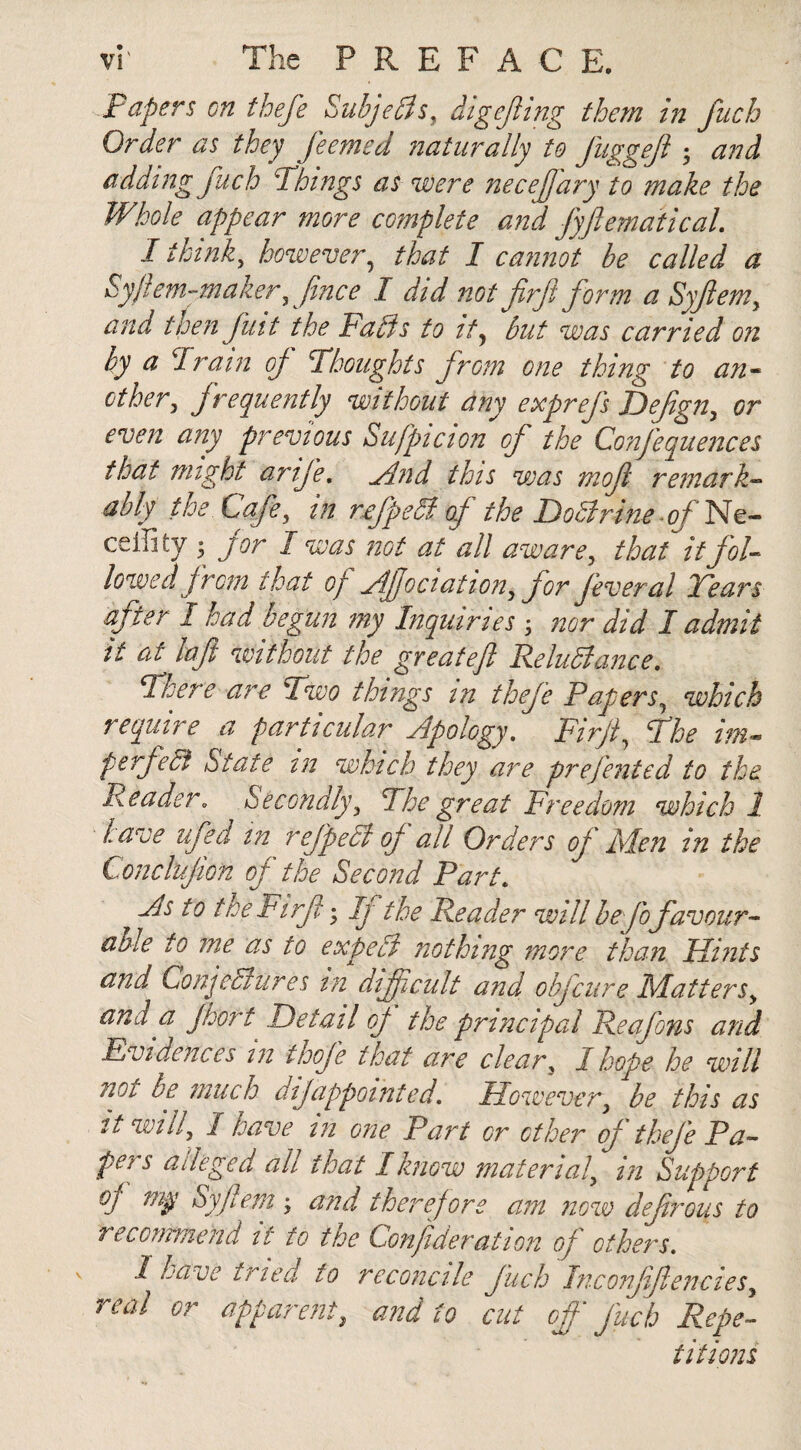 Papers on thefe SubjeCls, digejling them in fitch Order as they feemed naturally to fuggejl • and adding fuch Things as were necejfary to make the Whole appear more complete and fyflemaiical. I think, however, that I cannot be called a Sy/lem-maker, fince I did not firft form a Syfem, and then futt the Fails to ity but was carried on by a drain of Thoughts from one thing to an¬ other , frequently without any exprefs Defign, or even any previous Sufpicion of the Confequences that might amfe. ylnd this was mofi remark¬ ably the Cafe, in refpeCl of the Doctrine of Ne- ceffity • jor I was not at all aware, that it fol¬ lowed from that of ylf ociation, for feveral Tears after 1 had begun my Inquiries ; nor did I admit it at lajt without the greateft Reluctance. There are Two things in thefe Papers, which require a particular yip0logy. Firjt, The im¬ perfect State in which they are prefented to the Reader„ Secondly, The great Freedom which 1 have ufed in refpeCt of all Orders of Men in the Conclufion of the Second Part. jls to the Firjt • Ij the Reader will be fo favour¬ able to me as to expeCl nothing more than Hints and Conjectures in difficult and obfeure Matters, and a floort Detail of the principal Reafons and Evidences in thofe that are clear, I hope he will noi be much dijappointed. However, be this as it will, 1 have in one Part or other of thefe Pa¬ pers alleged all that I know material, in Support of my Syfem ; and therefore am now defrous to recommend it to the Confideration of others. 1 have tried to reconcile fuch Inconfiflencies, real or apparent, and to cut off fuch Repe¬ titions