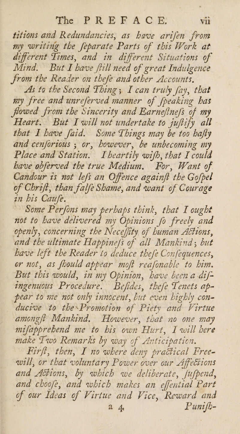 tit ions and Redundancies, as have arifen from my writing the feparate Parts of this Work at different Times, and in different Situations of Mind. But I have f ill need of great Indulgence from the Reader on thefe and other Accounts. As to the Second Thing; I can truly fay, that my free and unreferved manner of fpeaking has flowed from the Sincerity and Earnejlnefs of my Heart. But I will not undertake to juftify all that I have faid. Some Things may be too hafly and cenforious ; or3 however, be unbecoming my Place and Station. I heartily wifh, that I could have obferved the true Medium. Fory Want of Candour is not lefs an Offence againft the G of pel of Chriff, than falfe Shame, and Want of Courage in his Caufe. Some Perfons may perhaps think3 that I ought not to have delivered my Opinions fo freely and openly, concerning the Neceffity of human Actions, and the ultimate Happinefs of all Mankind3 but have left the Reader to deduce thefe Confequencesy or noty as fhould appear mofl reafonable to hime But this would, in my Opinion, have been a diff ingenuous Procedure. Befides, thefe Tenets ap¬ pear to me not only innocent, but even highly con¬ ducive to the'-Promotion of Piety and Virtue amongff Mankind. However 3 that no one may mifapprehend me to his own Hurt, I will here make Two Remarks by way of Anticipation. Firft3 then, I no where deny practical Free¬ will\ or that voluntary Power over our Afediions and Actions, by which we deliberate, fufpendy and choofe, and which makes an effential Part of our Ideas of Virtue and Vicey Reward and a 4, Punifh-