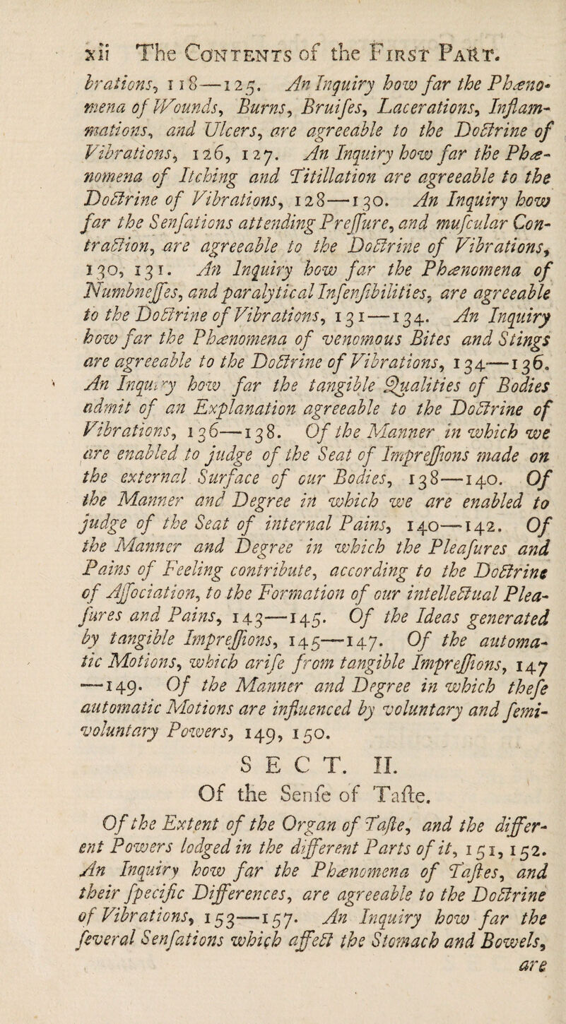 hr at ions, 118—125. An Inquiry how far the Phseno* mena of Wounds, Burns, Bruifes, Lacerations, Inflam¬ mations, and Ulcers, agreeable to the Do Urine of Vibrations, 126, 127. An Inquiry how far the Phe¬ nomena of Itching and Litillation are agreeable to the Do Urine of Vibrations, 128—130. An Inquiry how far the Senfations attending Preffure, and mufcular Con- traUion, agreeable to the DoUrine of Vibrations, 130, 13 1. yf# Inquiry how far the Phenomena of Numbnejfes, and paralytical Infenflbilities- are agreeable to the DoUrine of Vibrations, 131 —134. Inquiry how far the Phenomena of venomous Bites and Stings are agreeable to the DoUrine of Vibrations, 134—136, An Inqm 7 how far the tangible Qualities of Bodies admit of an Explanation agreeable to the DoUrine of Vibrations, 136—138. Of the Manner in which we are enabled to judge of the Seat of Impreffons made on the external Surface of our Bodies, 138—140. Of the Manner and Degree in which we are enabled to judge of the Seat of internal Pains, 140—-142. Of the Manner and Degree in which the Pleafures and Pains of Feeling contribute, according to the DoUrine of Affociation, to the Formation of our intelleUual Plea- fares and Pains, 143—145. Of the Ideas generated by tangible Imprejfions, 145—-147. Of the automa¬ tic Motions, which arife from tangible Imprejfions, 147 — 149. Of the Manner and Degree in which thefe automatic Motions are influenced by voluntary and femi- voluntary Powers, 14Q, 150. SECT. II. Of the Senfe of Tafte. Of the Extent of the Organ of Tafte, and the differ¬ ent Powers lodged in the different Parts of it, 151,152. An Inquiry how far the Phenomena of Faftes, and their fpecific Differences, are agreeable to the DoUrine of Vibrations, 153—157* An Inquiry how far the feveral Senfations which affeU the Stomach and Bowels, are