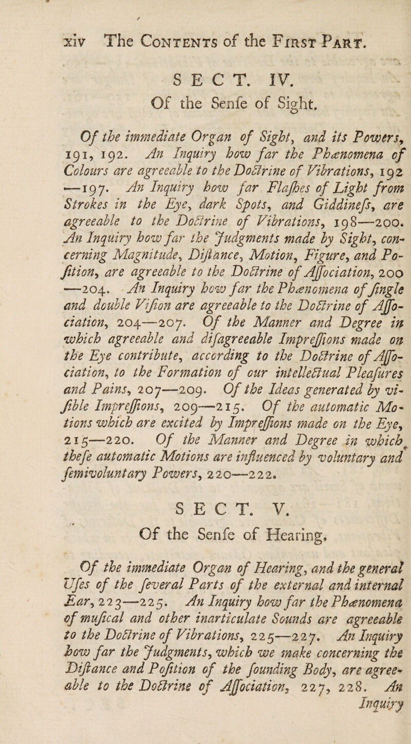 SECT. IV. Of the Senle of Sight. Of the immediate Organ of Sight, and its Powers, 191, 192. An Inquiry how far the Phenomena of Colours are agreeable to the Doctrine of Vibrations, 192 — 197. An Inquiry how far Flafhes of Light from Strokes in the Eye, dark Spots, and Giddinefs, are agreeable to the Doblrine of Vibrations, 198—200. An Inquiry how far the Judgments made by Sight5 con¬ cerning Magnitude, Dijtance, Motion, Figure, and Po¬ rtion, are agreeable to the Do Urine of Affo elation, 200 —204. An Inquiry how far the Phenomena of Jingle and double Vifion are agreeable to the Doltrine of Affo- ciation, 204—207. Of the Mlanner and Degree in which agreeable and difagreeable Imprejfions made on the Eye contribute, according to the Dotlrine of Affo- elation, to the Formation of our intelleffual Pleafures and Pains, 207—209. Of the Ideas generated by vi- fible Imprejfions, 209—215. Of the automatic Mo¬ tions which are excited by Imprejfions made on the Eye, 215—220. 0/ /#£ Manner and Degree in whichb thefe automatic Motions are influenced by voluntary and femivoluntary Powers, 220—222. SEC T. V. Of the Senfe of Hearing, Of the immediate Organ of Hearing, J general Ufes of the feveral Parts of the external and internal Ear, 223—225. An Inquiry how far the Phenomena, of mufical and other inarticulate Sounds are agreeable to the Doltrine of Vibrations, 2 2 5—2 2 7. yf/2 Inquiry how far the Judgments, which we make concerning the Diftance and Pofition of the founding Body, are agree¬ able to the Do Urine of Affectation, 227* 228. Inquiry