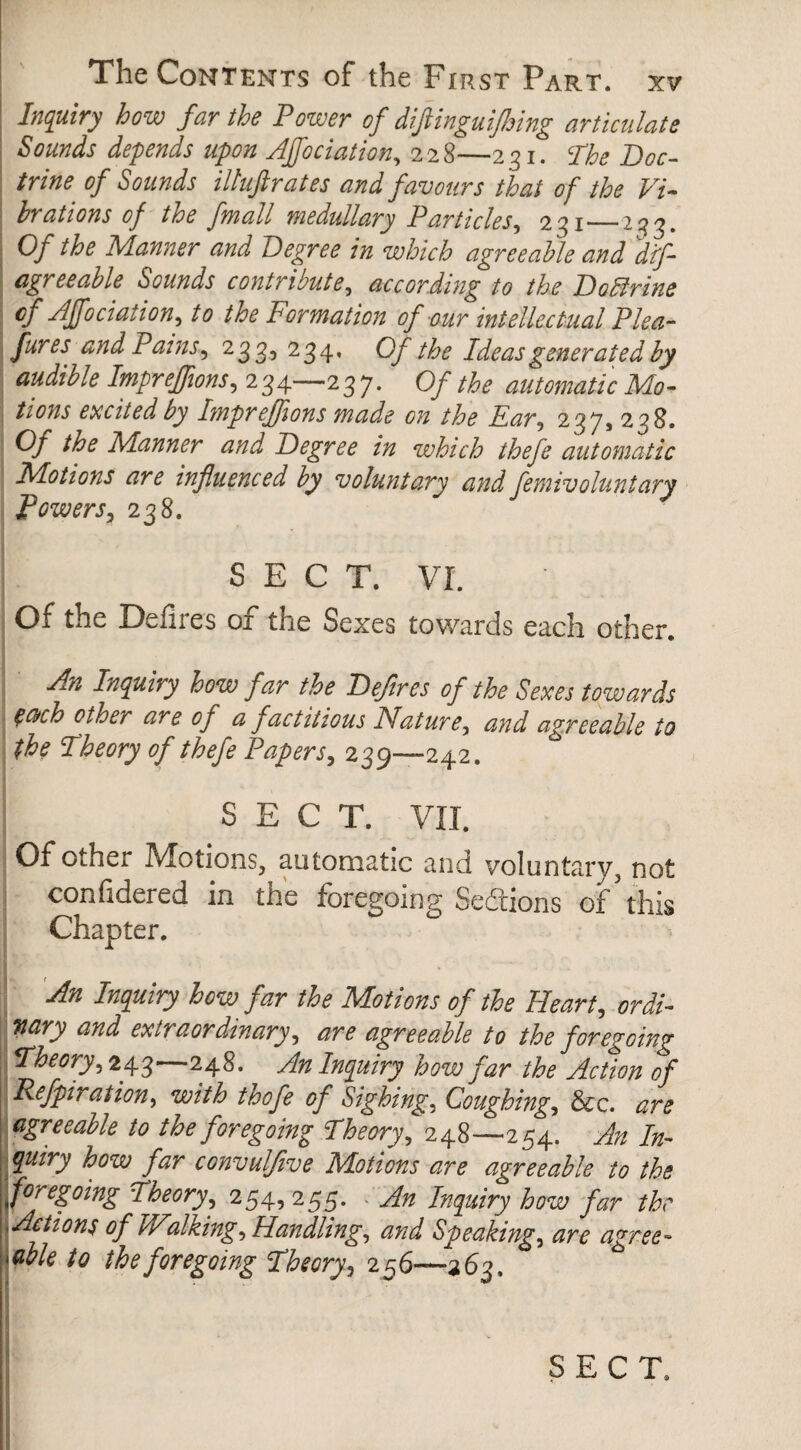 Inquiry how far the Power of difiinguifhing articulate Sounds depends upon AJfociation, 228—231. The Doc¬ trine of Sounds iltuftrates and favours that of the Vi¬ brations of the fmall medullary Particles, 231_233. Of the Manner and Degree in which agreeable and dif- agreeable Sounds contribute, according to the Doftrine AJfociation, to the Formation of our intellectual Plea- fur es and Pains, 233, 234. Of the Ideas generated by audible Impreffions, 234—23 7. Of the automatic Mo¬ tions excited by Impreffions made on the Far, 237, 238. Of the Manner and Degree in which thefe automatic Motions are influenced by voluntary and femivoluntary Powers, 238. SECT. VI. Of the Defires of the Sexes towards each other. An Inquiry how far the Defires of the Sexes towards $a>ch other are of a factitious Nature, and agreeable to the Theory of thefe Papers, 239—242. SECT. VII. Of Ocher IVIotions, automatic and voluntary, not confidered in the foregoing Sections of this Chapter. An Inquiry how far the Motions of the Heart, ordi¬ nary and extraordinary, are agreeable to the foregoing Theory, 243—248. An Inquiry how far the Action of Refpiration, with thofe of Sighing, Coughing, See. are agreeable to the foregoing Theory, 248—254. An In¬ quiry how far convulfive Motions are agreeable to the .foregoing Theory, 254, 255. An Inquiry how far the ^Actions of Wdiking. Handling, and Speaking, are agree- Mble to the foregoing Theory, 256—263.