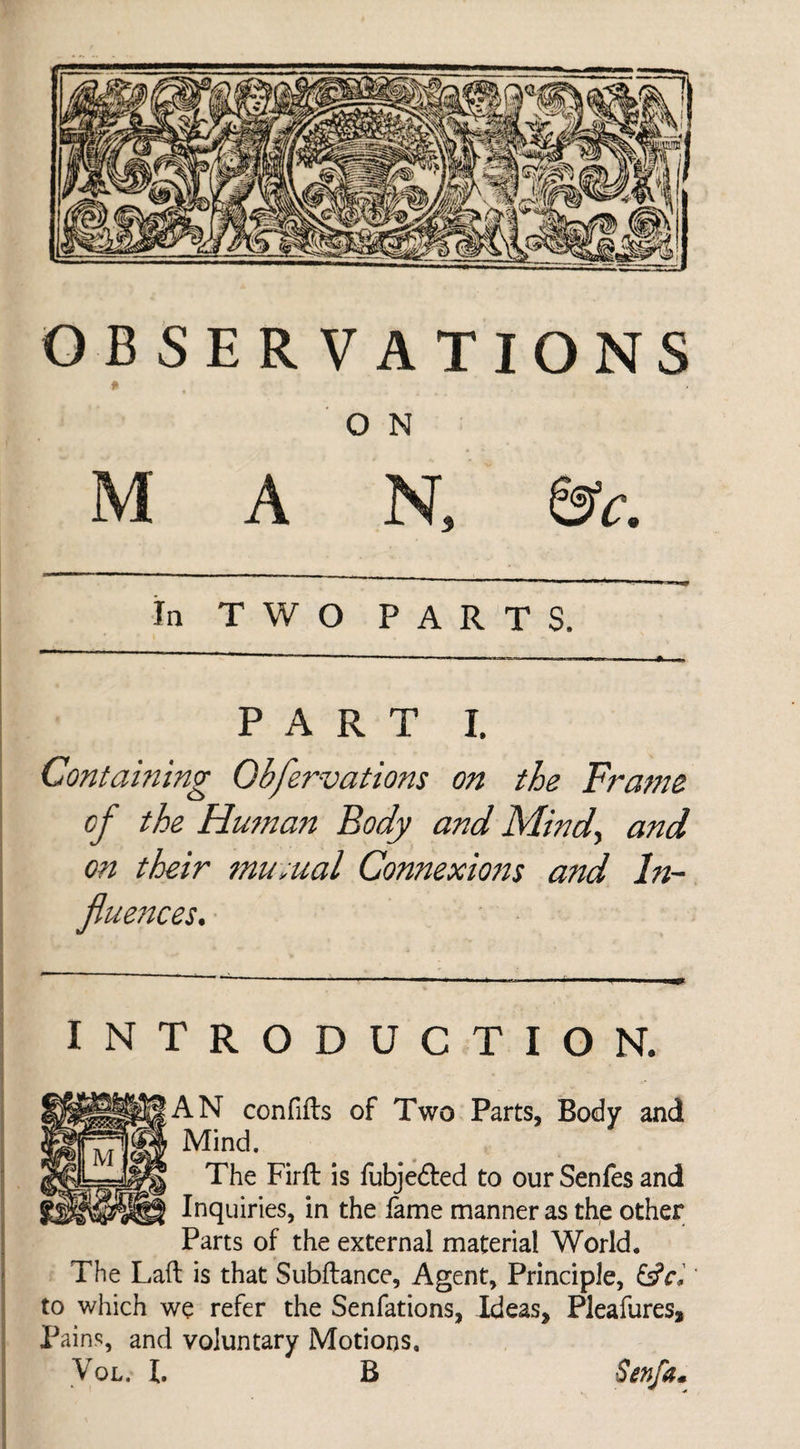 OBSERVATIONS O N MAN, &c. In TWO PARTS. PART I. Containing Obfervations on the Frame of the Human Body and Mind, and on their mu;ual Connexions and In¬ fluences. INTRODUCTION. AN confifts of Two Parts, Body and Mind. The Firft is fubje&ed to our Senfes and Inquiries, in the fame manner as the other Parts of the external material World. The Laft is that Subftance, Agent, Principle, to which we refer the Senfations, Ideas, Pleafures, Pains, and voluntary Motions,