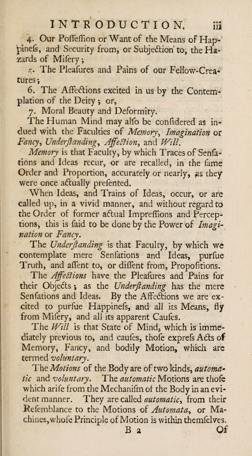 4. Our Pofleflion or Want of the Means of Hap- jpinefs, and Security from, or Subjedlion' to, the Ha¬ zards of Mifery; 5. The Pleafures and Pains of our Fellow-Crea- tures; 6. The Affedlions excited in us by the Contem¬ plation of the Deity ; or, 7. Moral Beauty and Deformity. The Human Mind may alfo be confidered as in¬ dued with the Faculties of Memory, Imagination or Fancy, Underftanding, Affelfion, and Will. Memory is that Faculty, by which Traces of Senfa- dons and Ideas recur, or are recalled, in the fame Order and Proportion, accurately or nearly, as they were once adtually prefented. When Ideas, and Trains of Ideas, occur, or are called up, in a vivid manner, and without regard to the Order of former actual Impreflions and Percep¬ tions, this is faid to be done by the Power of Imagi¬ nation or Fancy. The Underftanding is that Faculty, by which we contemplate mere Senfations and Ideas, purfue Truth, and aflent to, or diflent from, Proportions. The Affections have the Pleafures and Pains for their Objedts ; as the Underftanding has the mere Senfations and Ideas. By the Affedlions we are ex¬ cited to purfue Happinefs, and all its Means, fly from Mifery, and all its apparent Caufes. The JVill is that State of Mind, which is imme¬ diately previous to, and caufes, thofe exprefs Adis of Memory, Fancy, and bodily Motion, which are termed voluntary. The Motions of the Body are of two kinds, automa¬ tic and voluntary. The automatic Motions are thofe which arife from the Mechanifm of the Body in an evi¬ dent manner. They are called automatic, from their Refemblance to the Motions of Automata, or Ma¬ chines, whofe Principle of Motion is within themfelves. B a Of