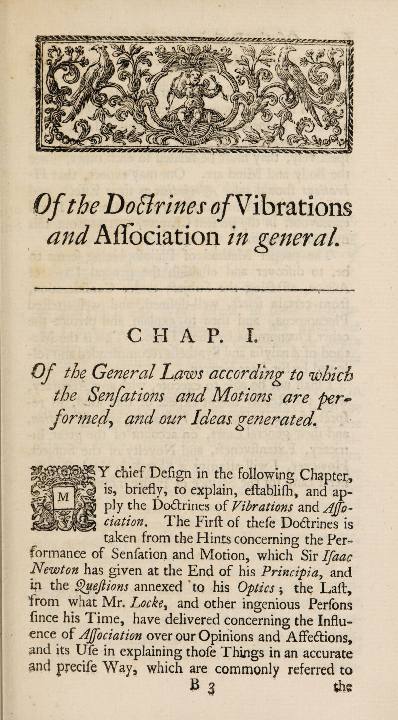 Of theDoBrinesofVibrations and Aflociation in general. •p T C H A P. L Of the General Laws according to which the Senjiat ions and Motions are per** formed, and our Ideas generated. Y chief Defign in the following Chapter, is, briefly, to explain, eftablifh, and ap¬ ply the Doctrines of Vibrations and AJfo- ciation. The Firft of thefe Dodtrines is taken from the Hints concerning the Per¬ formance of Senfation and Motion, which Sir Ifaac Newton has given at the End of his Principia, and In the Queftions annexed to his Optics; the Laft, from what Mr. Locke, and other ingenious Perfons fince his Time, have delivered concerning the Influ¬ ence of Affociation over our Opinions and AfFe&ions, and its Ufe in explaining thofe Things in an accurate and precife Way, which are commonly referred to