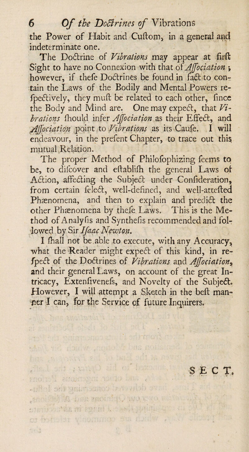 the Power of Habit and Cuftom, in a general and indeterminate one. The Doctrine of Vibrations may appear at firft Sight to have no Connexion with that of AJ[o elation *, however, if thefe Doctrines be found in fad to con¬ tain the Laws of the Bodily and Mental Powers re- fpedively, they muff be related to each other, fmee the Body and Mind are. One may exped, that Vi¬ brations fhould infer AJfociation as their Effed, and Ajjociation point to Vibrations as its Caufe. I will endeavour, in the prefent Chapter, to trace out this, mutual Relation. The proper Method of Philofophizing feems to be, to difeover and eftablifh the general Laws of Adlion, affeding the Subjed under Confideration, from certain feled, well-defined, and well-attefled Phenomena, and then to explain and predidt the other Phenomena by thefe Laws. This is the Me¬ thod of Analy fis and Synthefis recommended and fol¬ lowed by Sir Ifaac Newton. I fhall not be able to execute, with any Accuracy, what the Reader might expect of this kind, in re- fiped of the Dodrines of Vibrations and Ajjociation, and their general Laws, on account of the great In¬ tricacy, Extenfxvenefs, and Novelty of the Subjedh However, I will attempt a Sketch in the belt man- ner I can, for the Service of future Inquirers, SECT.