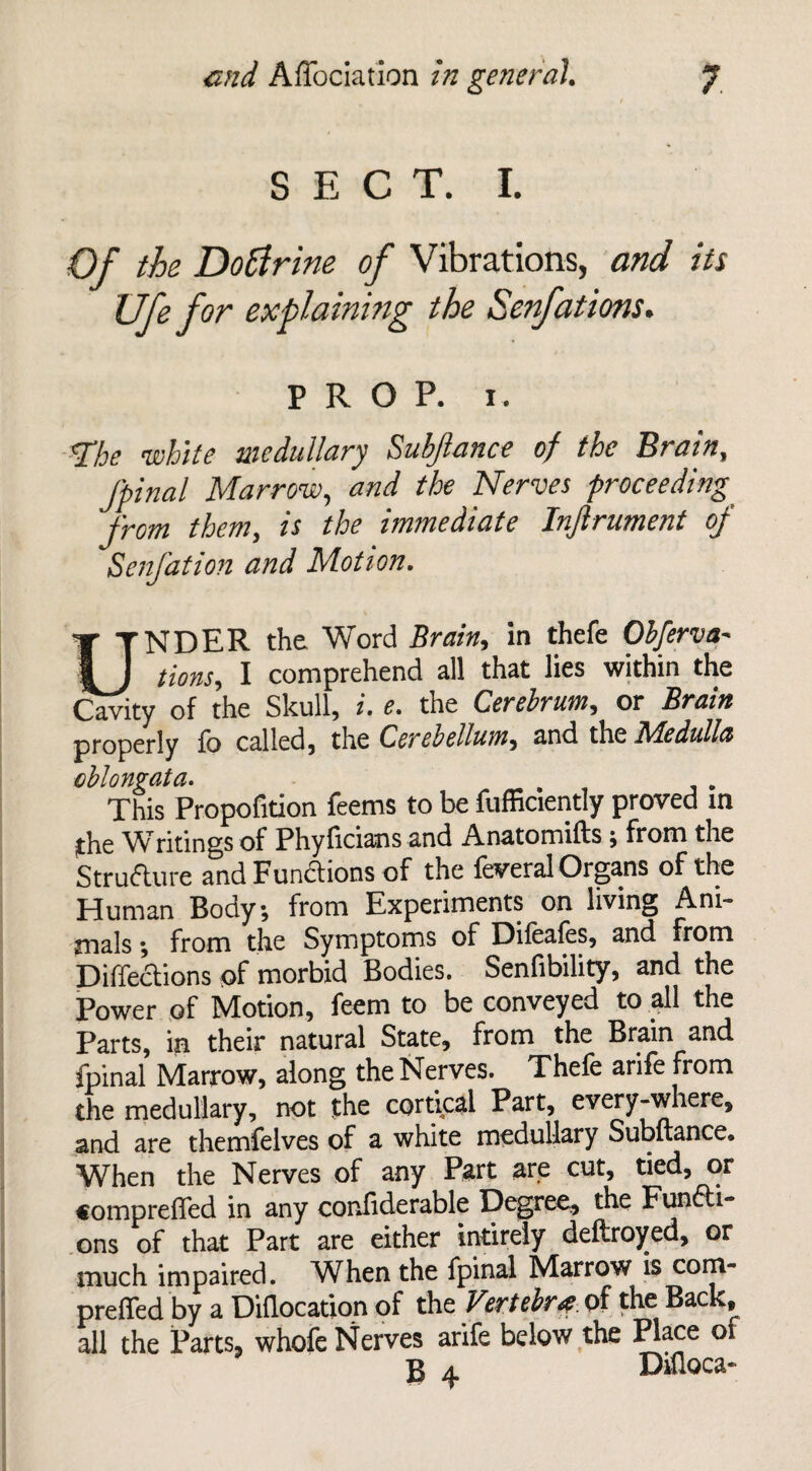 SECT. I. Of the Dottrine of Vibrations, and its Ufe for explaining the Senfations. PROP. i. 'The white medullary Subjlance of the Brain, J'pinal Marrow, and the Nerves proceeding from them, is the immediate Injlrument of Senfation and Motion. UNDER the. Word Brain, in thefe Obferva- lions, I comprehend all that lies within the Cavity of the Skull, i. e. the Cerebrum, or Brain properly fo called, the Cerebellum, and the 71Bedulles oblongata. , This Propofition feems to be fufficiently proved in the Writings of Phyficians and Anatomifts, from the Structure and Functions of the leveral Organs of the Human Body, from Experiments on living Ani¬ mals \ from the Symptoms of Dileales, and from Defections of morbid Bodies. Senfibility, and the Power of Motion, feem to be conveyed to all the Parts, in their natural State, from the Brain and fpinal Marrow, along the Nerves. Thefe arife from the medullary, not the cortical Part, every-where, and are themfelves of a white medullary Subftance. When the Nerves of any Part are cut, tied, or «ompreffed in any confiderable Degree, the Functi¬ ons of that Part are either intirely deftroyed, or much impaired. When the fpinal Marrow is com- preffed by a Diflocation of the Vertebra of the Back, all the Parts, whofe Nerves arife below the Place of B a Difloca-