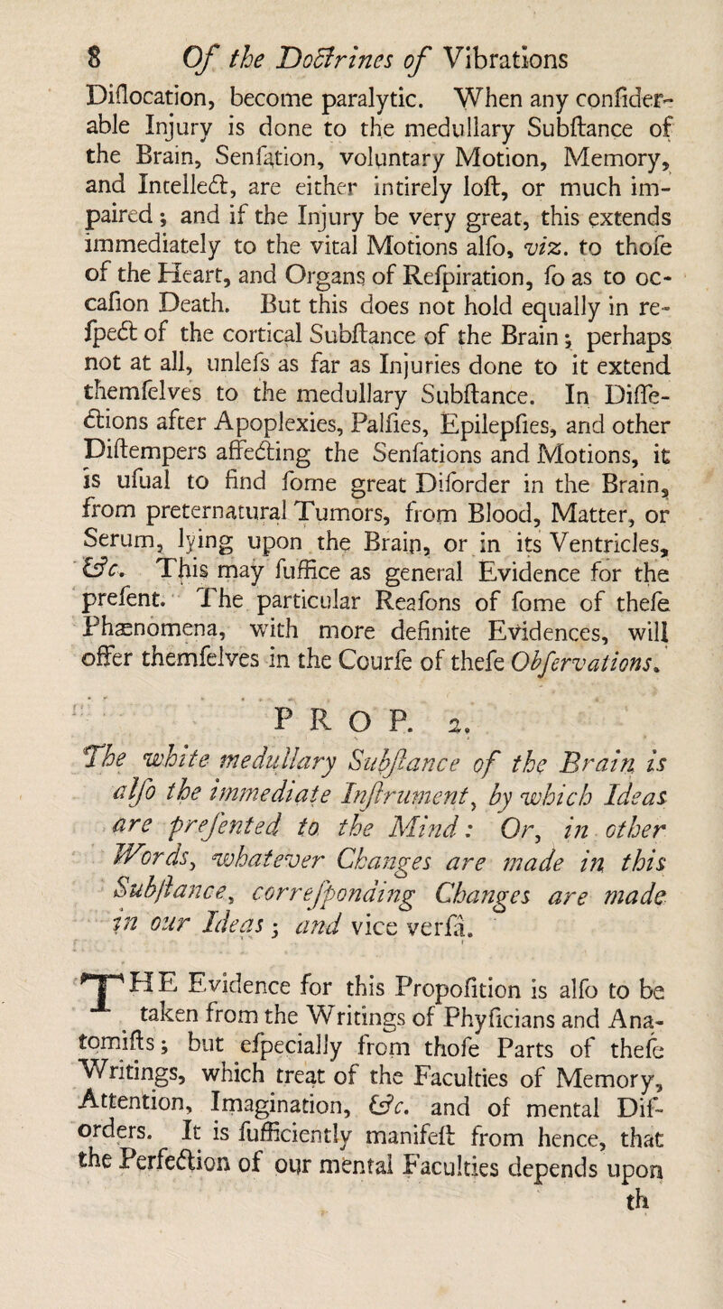 Diflocation, become paralytic. When any confider- able Injury is done to the medullary Subftance of the Brain, Senfation, voluntary Motion, Memory, and Intelledl, are either intirely loft, or much im¬ paired ; and if the Injury be very great, this extends immediately to the vital Motions alfo, viz. to thofe of the Heart, and Organs of Refpiration, fo as to oc- cafion Death. But this does not hold equally in re- Ipedt of the cortical Subftance of the Brain; perhaps not at all, unlefs as far as Injuries done to it extend themlelves to the medullary Subftance. In Diffe- dtions after Apoplexies, Palfies, Epilepfies, and other Diftempers affecfting the Senfations and Motions, it is ufual to find forne great Diforder in the Brain, from preternatural Tumors, from Blood, Matter, or Serum, lying upon the Brain, or in its Ventricles, This may fuffice as general Evidence for the prefent. The particular Realbns of fome of thefe Phenomena, with more definite Evidences, will offer themfelvcs in the Courfe of thefe Obfervations. I: : PROP, a, ■ ' ' I \ • 3 lffhe white medullary Subftance of the Brain is alfo the immediate Inftrument, by which Ideas are preftented to the Mind: Or, in other Words, whatever Changes are made in, this Subftance, correfponding Changes are made in our Ideas ■ and vice verfa. TP bl E Evidence for this Propofition is alfo to be taken from the Writings of Phyficians and Ana- fomifts; but efpecially from thofe Parts of thefe Writings, which treat of the Faculties of Memory, Attention, Imagination, &c. and of mental Dif- orders. It is lufficiently manifeft from hence, that the Perfection of our mental Faculties depends upon th