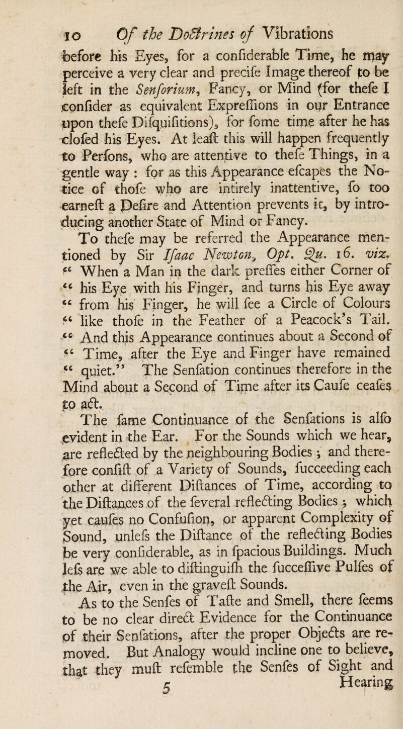 before his Eyes, for a confiderable Time, he may perceive a very clear and precife Image thereof to be left in the Senforium, Fancy, or Mind (for thefe I confider as equivalent Expreffions in our Entrance upon thefe Difquifitions), for fome time after he has clofed his Eyes. At lead this will happen frequently to Perfons, who are attentive to thefe Things, in a gentle way : for as this Appearance efcapes the No¬ tice of thofe who are intirely inattentive, fo too earned: a Peflre and Attention prevents it, by intro¬ ducing another State of Mind or Fancy. To thefe may be referred the Appearance men¬ tioned by Sir Jfaac Newton, Opt. £)u. 16. viz. When a Man in the dark preffes either Corner of his Eye with his Finger, and turns his Eye away cc from his Finger, he will fee a Circle of Colours *c like thole in the Feather of a Peacock’s Tail. cc And this Appearance continues about a Second of Time, after the Eye and Finger have remained <c quiet.” The Senfation continues therefore in the Mind about a Second of Time after its Caufe ceafes to ad. The fame Continuance of the Senfations is alfo evident in the Ear. For the Sounds which we hear, are refleded by the neighbouring Bodies *, and there¬ fore conflft of a Variety of Sounds, fucceeding each other at different Pittances of Time, according to the Pittances of the feveral refleding Bodies; which yet caufes no Confufion, or apparent Complexity of Sound, unlefs the Pittance of the refleding Bodies be very confiderable, as in fpacious Buildings. Much lefs are we able to diftinguifh the fucceffive Pulfes of the Air, even in the graved: Sounds. As to the Senfes of Tatte and Smell, there feems to be no clear dired Evidence for the Continuance of their Senfations, after the proper Objeds are re¬ moved. But Analogy would incline one to believe, that they mutt refemble the Senfes of Sight and r Hearing