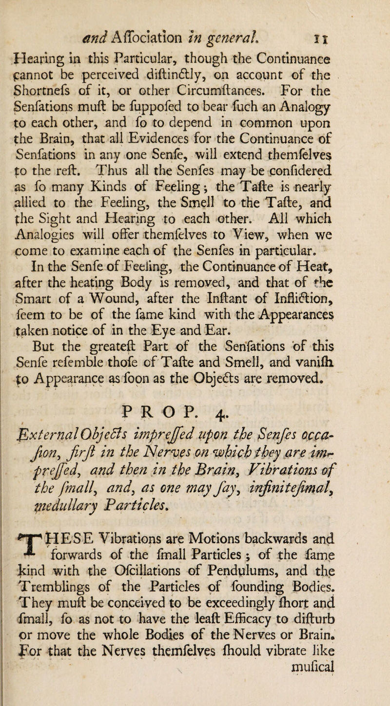 Hearing in this Particular, though the Continuance pinnot be perceived diftin&ly, on account of the Shortnefs of it, or other Circumftances. For the Senfations muft be fuppofed to bear fuch an Analogy to each other, and fo to depend in common upon the Brain, that all Evidences for the Continuance of Senfations in any one Senfe, will extend themfelves to the reft. Thus all the Senfes may be confidered as fo many Kinds of Feeling; the Tafte is nearly allied to the Feeling, the Smell to the Tafte, and the Sight and Hearing to each other. All which Analogies will offer themfelves to View, when we come to examine each of the Senfes in particular. In the Senfe of Feeling, the Continuance of Heat, after the heating Body is removed, and that of the Smart of a Wound, after the Inftant of Infliction, feem to be of the fame kind with the Appearances taken notice of in the Eye and Ear. But the greateft Part of the Senfations of this Senfe refemble thofe of Tafte and Smell, and vanifh to Appearance as foon as the Obje&s are removed, PROP. 4. » External QbjeSis impreffed upon the Senfes occa- Jion, fir ft in the Nerves on which they are im~ prejfed, and then in the Brain, Vibrations of the finally and, as one may fay, infiniteftmaf medullary Particles. *T*HESE Vibrations are Motions backwards and forwards of the fmall Particles ; of the fame kind with the Ofcillations of Pendulums, and the Tremblings of the Particles of founding Bodies. They muft be conceived to be exceedingly ftiort and fmall, fo as not to have the leaft Efficacy to difturb or move the whole Bodies of the Nerves or Brain, For that the Nerves themfelves fliould vibrate like mufical