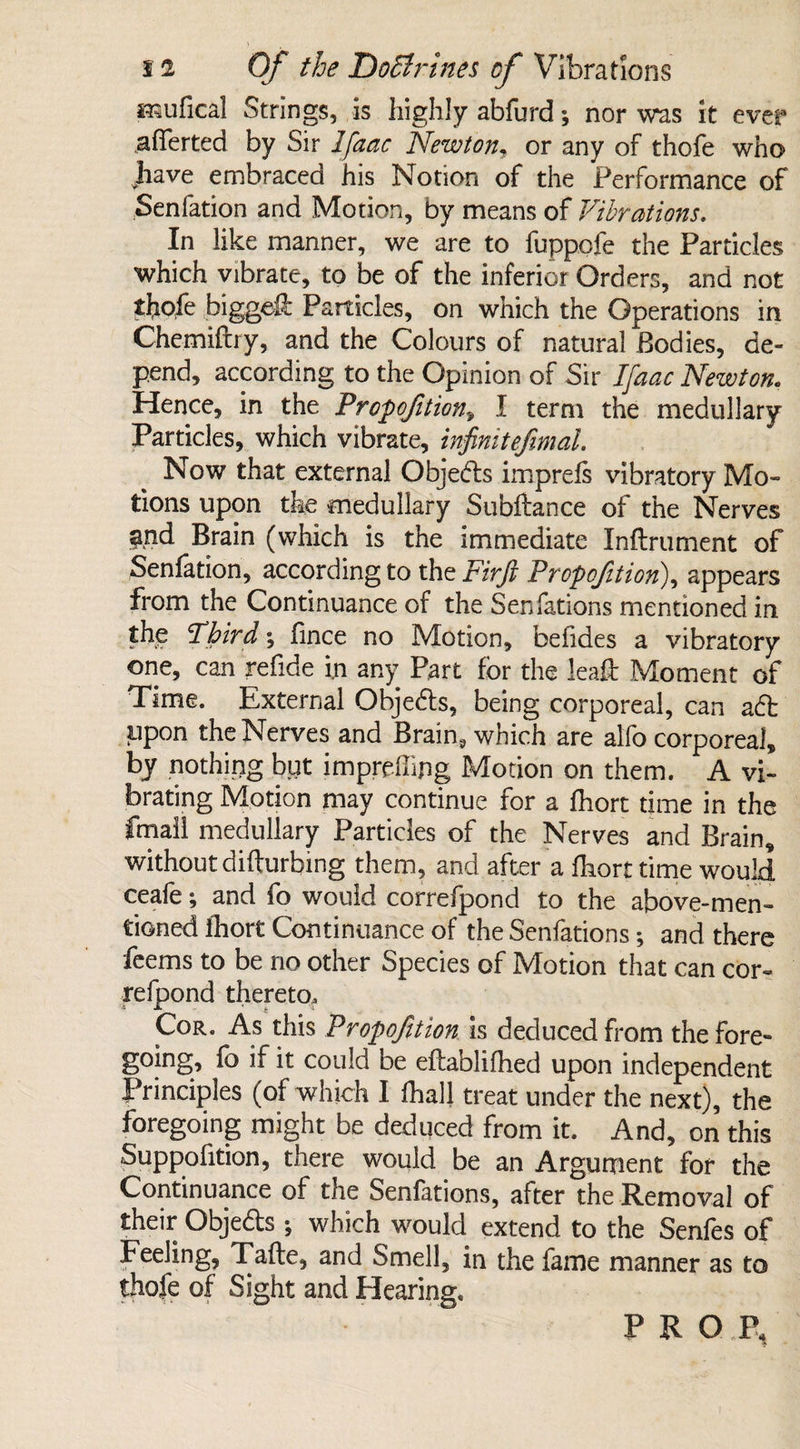 ■nufical Strings, is highly abfurd; nor was it ever afferted by Sir Ifaac Newton, or any of thofe who Jiave embraced his Notion of the Performance of Senfation and Motion, by means of Vibrations. In like manner, we are to fuppofe the Particles which vibrate, to be of the inferior Orders, and not thofe Jbiggeft Particles, on which the Operations in Chemiftry, and the Colours of natural Bodies, de¬ pend, according to the Opinion of Sir Ifaac Newton. Hence, in the Proportion* I term the medullary Particles, which vibrate, infinitefimal. Now that external Obje<fls imprefs vibratory Mo¬ tions upon the medullary Subfiance of the Nerves $rid Brain (which is the immediate Inflrument of Senfation, according to the Firft Propofttion\ appears from the Continuance of the Senfations mentioned in the Third; fince no Motion, befides a vibratory one, can refide i.n any Part for the leaft Moment of Time. External Obje&s, being corporeal, can a£t upon the Nerves and Brain, which are alfo corporeal, by nothing but imprpffipg Motion on them. A vi¬ brating Motion may continue for a fhort time in the fmall medullary Particles of the Nerves and Brain, without disturbing them, and after a fhort time would ceafe; and fo would correfpond to the above-men¬ tioned fhort Continuance of the Senfations *, and there feems to be no other Species of Motion that can cor¬ refpond thereto. Cor. As this Proportion is deduced from the fore- going, fo if it could be eflablifhed upon independent Principles (of which I fhall treat under the next), the foregoing might be deduced from it. And, on this Suppofition, there would be an Argument for the Continuance of the Senfations, after the Removal of their Objedls *, which would extend to the Senfes of Feeling, Tafte, and Smell, in the fame manner as to thofe of Sight and Hearing, PROP,