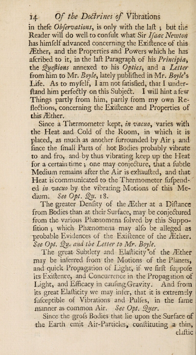 . in thefe Obfervations, is only with the lad ; blit the Reader will do well to confult what Sir IJaac Newton has himfelf advanced concerning the Exigence of this iEther* and the Properties and Powers which he has afcribed to it, in the laft Paragraph of his Principia± the Queftions annexed to his Optics, and a Letter from him to Mr. Boyle, lately publifhed in Mr. Boyle9s Life. As to my felf, I am not fatisBed, that I under- {land him perfectly on this Subject. I will hint a few Things partly from him, partly from my own Re- fiedlions, concerning the Exiftence and Properties of this iEther. Since a Thermometer kept, in vacuo, varies with the Heat and Cold of the Room, in which it is placed, as much as another furrounded by Air 5 and fince the fmall Parts of hot Bodies probably vibrate to and fro, and by thus vibrating keep up the Heat For a certain time ^ one may conjecture, that a fubtle Medium remains after the Air is exhaufted, and that Heat is communicated to the Thermometer fufpend- ed in vacuo by the vibrating Motions of this Me¬ dium. See Opt. §hc. 18. The greater Denfity of the iEther at a Didance from Bodies than at their Surface, may be conjedtured from the various Phenomena foived by this Suppo- fition ; which Phenomena may alfo be alleged as probable Evidences of the Exiftence of the iEther. See Opt. §)u. and the Letter to Mr. Boyle. The great Subtlety and Elafticity*of the iEther jnay be inferred from the Motions of the Planets, and quick Propagation of Light, if we firft fuppofe its Exiftence, and Concurrence in the Propagation of Light, and Efficacy in canfmg Gravity. And from its great Elafticity we may infer, that it is extremely fufceptible of Vibrations and Pulfes, in the fame manner as common Air. See Opt. Quer. Since the grofs Bodies that lie upon the Surface of the Earth emit Air-Particles, conftituting a thin, elaftic