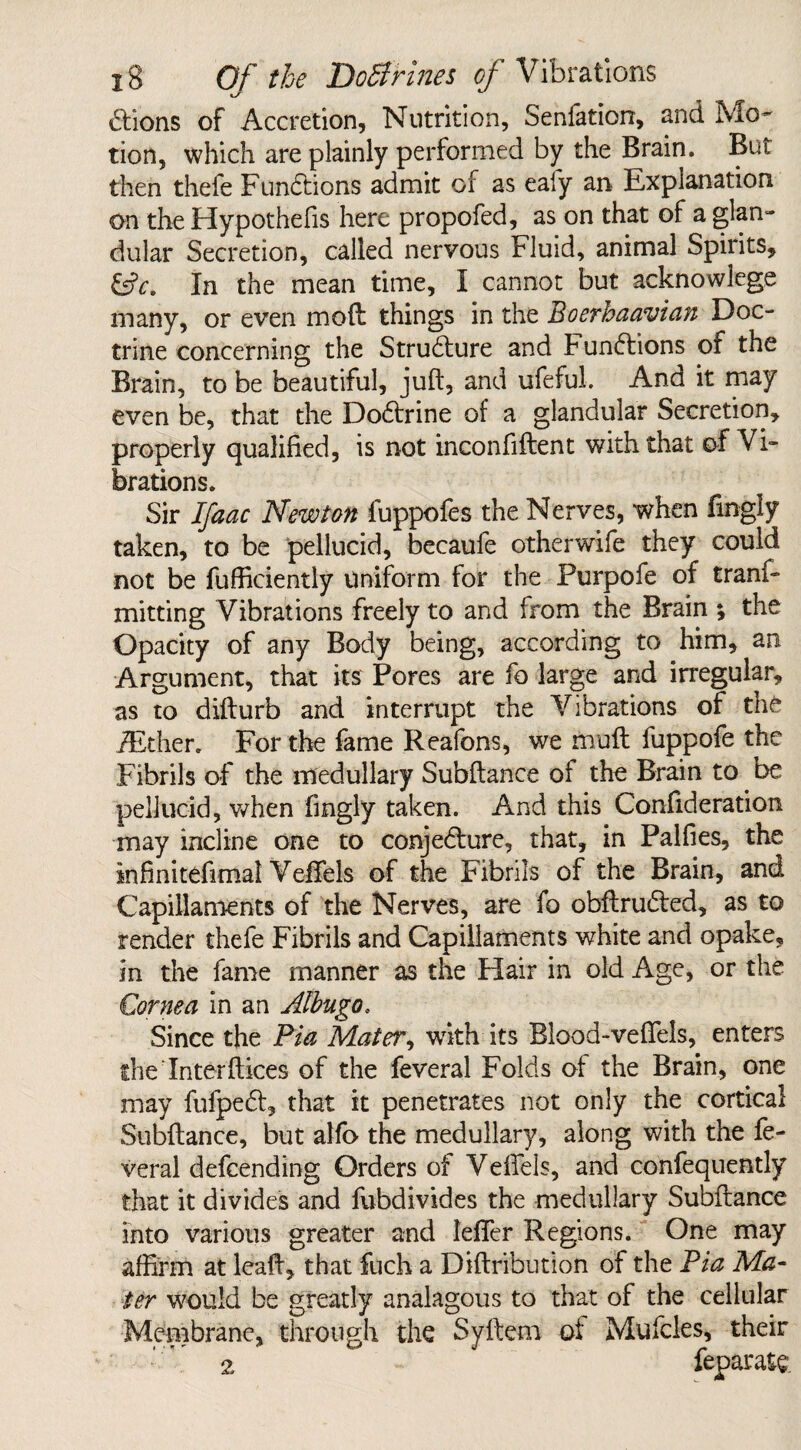 £tions of Accretion, Nutrition, Senfation, and Mo¬ tion, which are plainly performed by the Brain. But then thefe Functions admit of as eafy an Explanation on the Hypothefis here propofed, as on that of a glan¬ dular Secretion, called nervous Fluid, animal Spirits, &c. In the mean time, I cannot but acknowlcge many, or even moft things in the Boerhaavian Doc¬ trine concerning the Structure and Functions of the Brain, to be beautiful, juft, and ufeful. And it may even be, that the Dodtrine of a glandular Secretion, properly qualified, is not inconfiftent with that of Vi¬ brations. Sir Ifaac Newton fuppofes the Nerves, when fingly taken, to be pellucid, becaufe other wife they could not be fufficiently Uniform for the Purpofe of tranf- mitting Vibrations freely to and from the Brain ; the Opacity of any Body being, according to him, an Argument, that its Pores are fo large and irregular, as to difturb and interrupt the Vibrations of the iEther. For the fame Reafons, we muft fuppofe the Fibrils of the medullary Subftance of the Brain to be pellucid, when fingly taken. And this Confideration may incline one to conje&ure, that, in Palfies, the infinitefimal Veftels of the Fibrils of the Brain, and Capillaments of the Nerves, are fo obftru&ed, as to render thefe Fibrils and Capillaments white and opake, in the fame manner as the Hair in old Age, or the Cornea in an Albugo, Since the Pia Mater, with its Blood-vefTels, enters the Interftices of the feveral Folds of the Brain, one may fufpe6f, that it penetrates not only the cortical Subftance, but alfo the medullary, along with the fe¬ veral defeending Orders of Veftels, and confequently that it divides and fubdivides the medullary Subftance into various greater and leffer Regions. One may affirm at leaft, that fuch a Diftribution of the Pia Ma¬ ter would be greatly analagous to that of the cellular Membrane, through the Syftetn of Mufcles, their