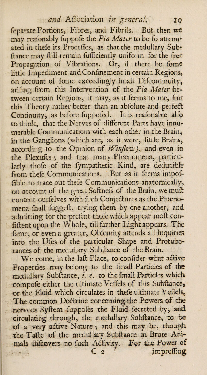 feparate Portions, Fibres, and Fibrils. But then we may reafonably fuppofe the Pia Mater to be fo attenu¬ ated in thefe its Proceftes, as that the medullary Sub¬ ftance may ftill remain fufficiently uniform for the free Propagation of Vibrations. Or, if there be feme little Impediment and Confinement in certain Regions? on account of fome exceedingly fmall Difcontinuity, arifing from this Intervention of the Pia Mater be¬ tween certain Regions, it may, as it feems to me, fuit this Theory rather better than an abfolute and perfect Continuity, as before fuppofed. It is reafonable alfo to think, that the Nerves of different Parts have innu¬ merable Communications with each other in the Brain, in the Ganglions (which are, as it were, little Brains, according to the Opinion of Winfiow), and even in the Plexufes *, and that many Phenomena, particu¬ larly thofe of the fympathetic Kind, are deducible from thefe Communications. But as it feems impof- fible to trace out thefe Communications anatomically, on account of the great Softnefs of the Brain, we muft content ourfelves with fuch Conjedtures as the Pheno¬ mena {hall fuggeft, trying them by one another, and admitting for the prefent thofe which appear raoft con¬ fident upon the Whole, till farther Light appears. The fame, or even a greater, Obfcurity attends all Inquiries into the Ufes of the particular Shape and Protube¬ rances of the medullary Subftance of the Brain. We come, in the laft Place, to confider what adfive Properties may belong to the fmall Particles of the medullary Subftance, i. e. to the fmall Particles which compofe either die ultimate VefTels of this Subftance, or the Fluid which circulates in thefe ultimate VefTels^ The common Dodtrine concerning the Powers of the nervous Syftem fuppofes the Fluid fecreted by, and circulating through, the medullary Subftance, to be of a very adbive Nature ; and this may be, though the Tafte of the medullary Subftance in Brute Ani¬ mals difcovers no fuch Adfcivity. For the Power of - C 2 • impreffing