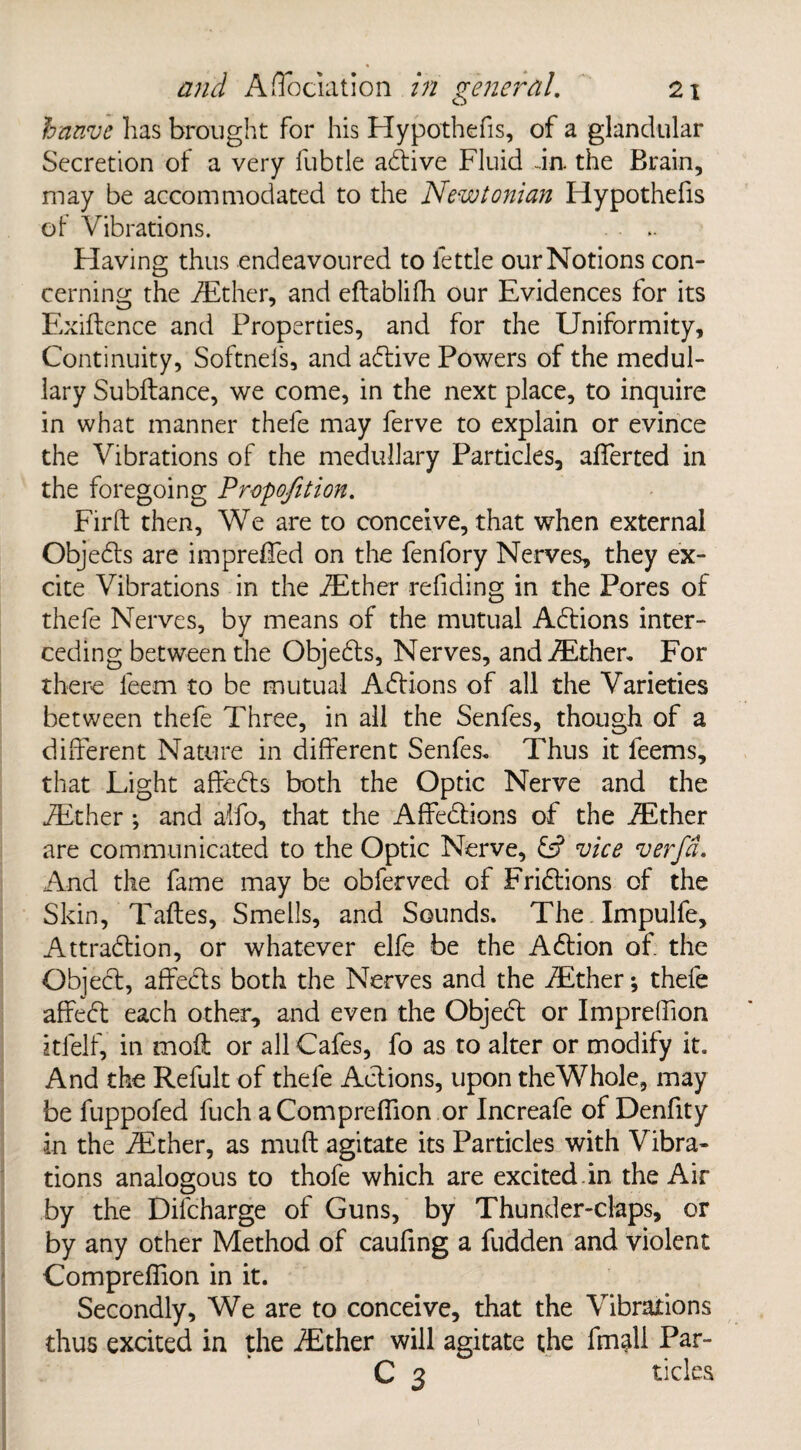 hanve has brought for his Hypothefis, of a glandular Secretion of a very fubtle adive Fluid da the Brain, may be accommodated to the Newtonian Hypothefis of Vibrations. Having thus endeavoured to fettle our Notions con¬ cerning the dither, and eftablifh our Evidences for its Exigence and Properties, and for the Uniformity, Continuity, Softnefs, and adive Powers of the medul¬ lary Subftance, we come, in the next place, to inquire in what manner thele may ferve to explain or evince the Vibrations of the medullary Particles, afferted in the foregoing Proportion. Firft then. We are to conceive, that wThen external Objeds are imprefled on the fenfory Nerves, they ex¬ cite Vibrations in the dither refiding in the Pores of thefe Nerves, by means of the mutual Addons inter¬ ceding between the Objeds, Nerves, and dther. For there leem to be mutual Adions of all the Varieties between thefe Three, in all the Senfes, though of a different Nature in different Senfes. Thus it feems, that Light affeds both the Optic Nerve and the dither ; and alfo, that the Affedions of the dither are communicated to the Optic Nerve, £s? vice verfd. And the fame may be obferved of Fridions of the Skin, Taftes, Smells, and Sounds. The Impulfe, Attradion, or whatever elfe be the Adion of the Objed, affeds both the Nerves and the dther; thefe affed each other, and even the Objed or Impreffion itfelf, in moft or all Cafes, fo as to alter or modify it. And the Refult of thefe Adions, upon theWhole, may be fuppofed fuch aCompreffion or Increafe of Denfity in the dither, as muft agitate its Particles with Vibra¬ tions analogous to thofe which are excited.in the Air by the Difcharge of Guns, by Thunder-claps, or by any other Method of caufing a fudden and violent Compreffion in it. Secondly, We are to conceive, that the Vibrations thus excited in the dither will agitate the fmall Par- C 3 tides 1