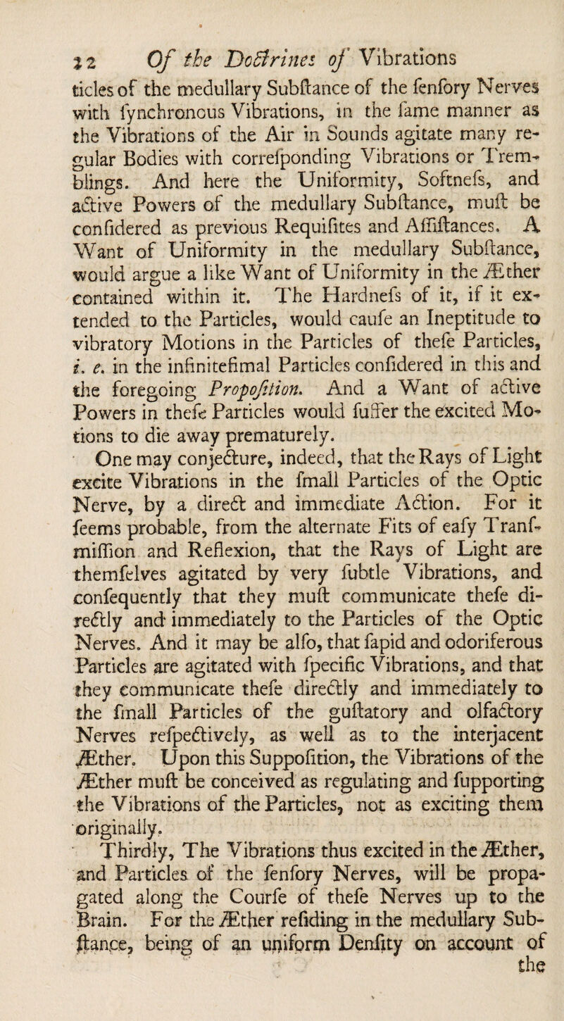 tides of the medullary Subftance of the fenfory Nerves with lynchronous Vibrations, in the fame manner as the Vibrations of the Air in Sounds agitate many re¬ gular Bodies with correfponding Vibrations or Trem¬ blings. And here the Uniformity, Softnefs, and adtive Powers of the medullary Subftance, mult be confidered as previous Requifites and Affiftances. A Want of Uniformity in the medullary Subftance, would argue a like Want of Uniformity in the jEther contained within it. The Hardnefs of it, if it ex¬ tended to the Particles, would caufe an Ineptitude to vibratory Motions in the Particles of thefe Particles, i, e. in the infinitefimal Particles confidered in this and the foregoing Propofttion. And a Want of active Powers in thefe Particles would fufter the excited Mo¬ tions to die away prematurely. One may conjecture, indeed, that the Rays of Light excite Vibrations in the fmall Particles of the Optic Nerve, by a diredt and immediate Adtion. For it feems probable, from the alternate Fits of eafy Tranf- miflion and Reflexion, that the Rays of Light are themfelves agitated by very fubtle Vibrations, and confequently that they muft communicate thefe di- redtly and immediately to the Particles of the Optic Nerves. And it may be alfo, that fapid and odoriferous Particles are agitated with fpecific Vibrations, and that they communicate thefe diredtly and immediately to the fmall Particles of the guftatory and olfadtory Nerves refpedtiveiy, as well as to the interjacent ,/Ether. Upon this Suppofition, the Vibrations of the iEther muft be conceived as regulating and fupporting the Vibrations of the Particles, not as exciting them originally. Thirdly, The Vibrations thus excited in the iEther, and Particles of the fenfory Nerves, will be propa¬ gated along the Courfe of thefe Nerves up to the Brain. For the iEther redding in the medullary Sub¬ ftance, being of an uniform Dendty on account of