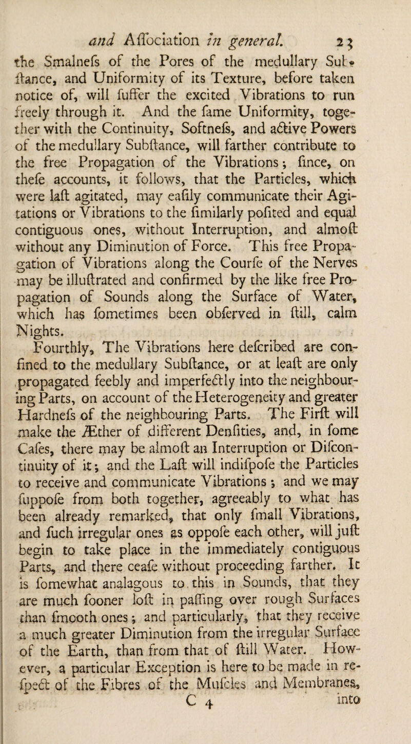 the Smalnefs of the Pores of the medullary Sut* dance, and Uniformity of its Texture, before taken notice of, will fuffer the excited Vibrations to run freely through it. And the fame Uniformity, toge¬ ther with the Continuity, Softnefs, and aftive Powers of the medullary Subdance, will farther contribute to the free Propagation of the Vibrations; fince, on thefe accounts, it follows, that the Particles, which were lad agitated, may eafily communicate their Agi¬ tations or Vibrations to the Similarly pofited and equal contiguous ones, without Interruption, and almod without any Diminution of Force. This free Propa¬ gation of Vibrations along the Courfe of the Nerves may be illuftrated and confirmed by the like free Pro¬ pagation of Sounds along the Surface of Water, which has fometimes been obferved in dill, calm Nights. Fourthly, The Vibrations here defcribed are con¬ fined to the medullary Subdance, or at lead are only propagated feebly and imperfectly into the neighbour¬ ing Parts, on account of the Heterogeneity and greater Hardnefs of the neighbouring Parts. The Fird will make the fEther of .different Denfities, and, in fome Cafes, there may be almod an Interruption or Difcon- tinuity of it; and the Lad will indilpofe the Particles to receive and communicate Vibrations *, and we may fuppofe from both together, agreeably to what has been already remarked, that only fmall Vibrations, and fuch irregular ones as oppofe each other, will juft begin to take place in the immediately contiguous Parts, and there ceafe without proceeding farther. It is fomewhat analogous to. this in Sounds, that they are much fooner lod in pafling over rough Surfaces than fmcoth ones; and particularly, that they receive a much greater Diminution from the irregular Surface of the Earth, than from that of dill Water. Flow- ever, a particular Exception is here to be made in re- fped of the Fibres of the Mufcles and Membranes, C 4 into