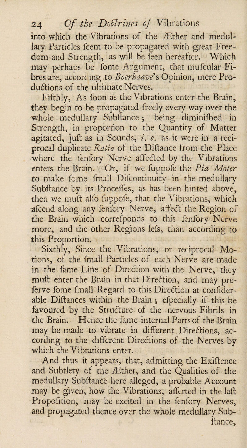 into which the Vibrations of the iEther and medul¬ lary Particles feem to be propagated with great Free¬ dom and Strength, as will be feen hereafter. Which may perhaps be fome Argument, that mufcular Fi¬ bres are, accorc ing to Boerhaave*s Opinion, mere Pro¬ ductions of the ultimate Nerves. Fifthly, As foon as the Vibrations enter the Brain, they begin to be propagated freely every way over the whole medullary Subftance •, being diminifhed in Strength, in proportion to the Quantity of Matter agitated, juft as in Sounds, i. e. as it were in a reci¬ procal duplicate Ratio of the Diftance from the Place where the fenfory Nerve affedted by the Vibrations enters the Brain. Or, if we fuppofe the Pia Mater to make fome fmall Difcontinuity in themedullary Subftance by its Precedes, as has been hinted above, then we muft alfo fuppofe, that the Vibrations, which afeend along any fenfory Nerve, affedt the Region of the Brain which corresponds to this fenfory Nerve more, and the other Regions lefs, than according to this Proportion. Sixthly, Since the Vibrations, or reciprocal Mo¬ tions, of the fmall Particles of each Nerve are made in the fame Line of Diredtion with the Nerve, they muft enter the Brain in that Diredtion, and may pre- ferve fome fmall Regard to this Diredtion at confider- able Diftances within the Brain *, efpecially if this be favoured by the Strudture of the nervous Fibrils in the Brain. Hence the fame internal Parts of the Brain may be made to vibrate in different Diredtions, ac¬ cording to the different Diredtions of the Nerves by which the Vibrations enter. And thus it appears, that, admitting the Exiftence and Subtlety of the iEther, and the Qualities of the medullary Subftance here alleged, a probable Account may be given, how the Vibrations, afferted in the laft Propofition, may be excited in the fenfory Nerves, and propagated thence over the whole medullary Sub¬ ftance,