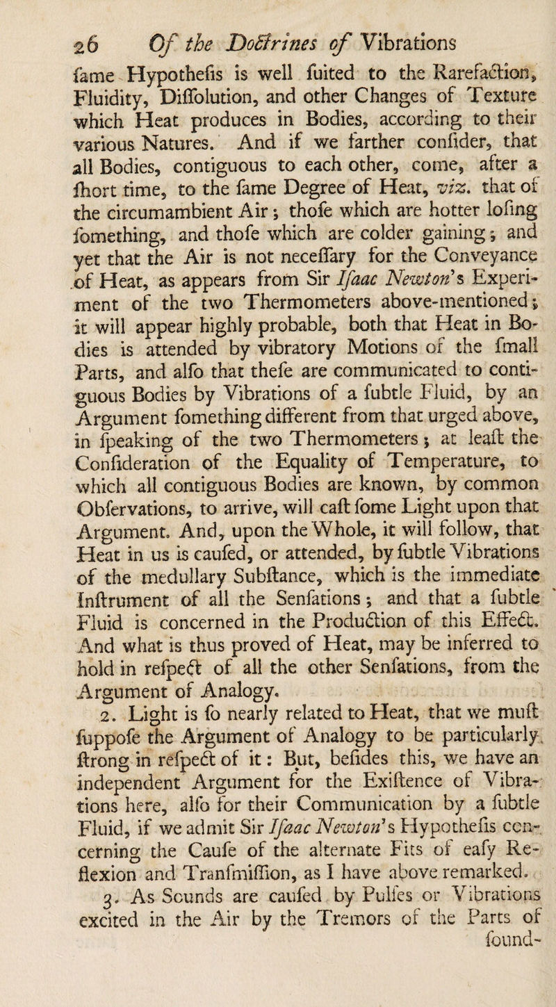 fame Hypothecs is well fuited to the Rarefaction, Fluidity, DifTolution, and other Changes of Texture which Heat produces in Bodies, according to their various Natures. And if we farther confider, that all Bodies, contiguous to each other, come, after a fhort time, to the fame Degree of Heat, viz. that of the circumambient Airthofe which are hotter lofing fomething, and thofe which are colder gaining, and yet that the Air is not neceffary for the Conveyance of Heat, as appears from Sir Ifaac Newton's Experi¬ ment of the two Thermometers above-mentioned; it will appear highly probable, both that Heat in Bo¬ dies is attended by vibratory Motions of the fmall Parts, and alfo that thefe are communicated to conti¬ guous Bodies by Vibrations of a fubtle Fluid, by an Argument fomething different from that urged above, in fpeaking of the two Thermometers; at lead: the Confideration of the Equality of Temperature, to which all contiguous Bodies are known, by common Obfervations, to arrive, will call fome Light upon that Argument. And, upon the Whole, it will follow, that Heat in us is caufed, or attended, by fubtle Vibrations of the medullary Subftance, which is the immediate Inftrument of all the Senfations; and that a fubtle Fluid is concerned in the Production of this EffeCc. And what is thus proved of Heat, may be inferred to hold in refpeft of all the other Senfations, from the Argument of Analogy. 2. Light is fo nearly related to Pleat, that we muft fuppofe the Argument of Analogy to be particularly flrong in refpeCt of it: But, befides this, we have an independent Argument for the Exigence of Vibra¬ tions here, alfo for their Communication by a fubtle Fluid, if we admit Sir Ifaac Newton's Hypothefis con¬ cerning the Caufe of the alternate Fits of eafy Re¬ flexion and Tranfmiffion, as I have above remarked. 3, As Sounds are caufed by Pulfes or Vibrations excited in the Air by the Tremors of the Parts of found-