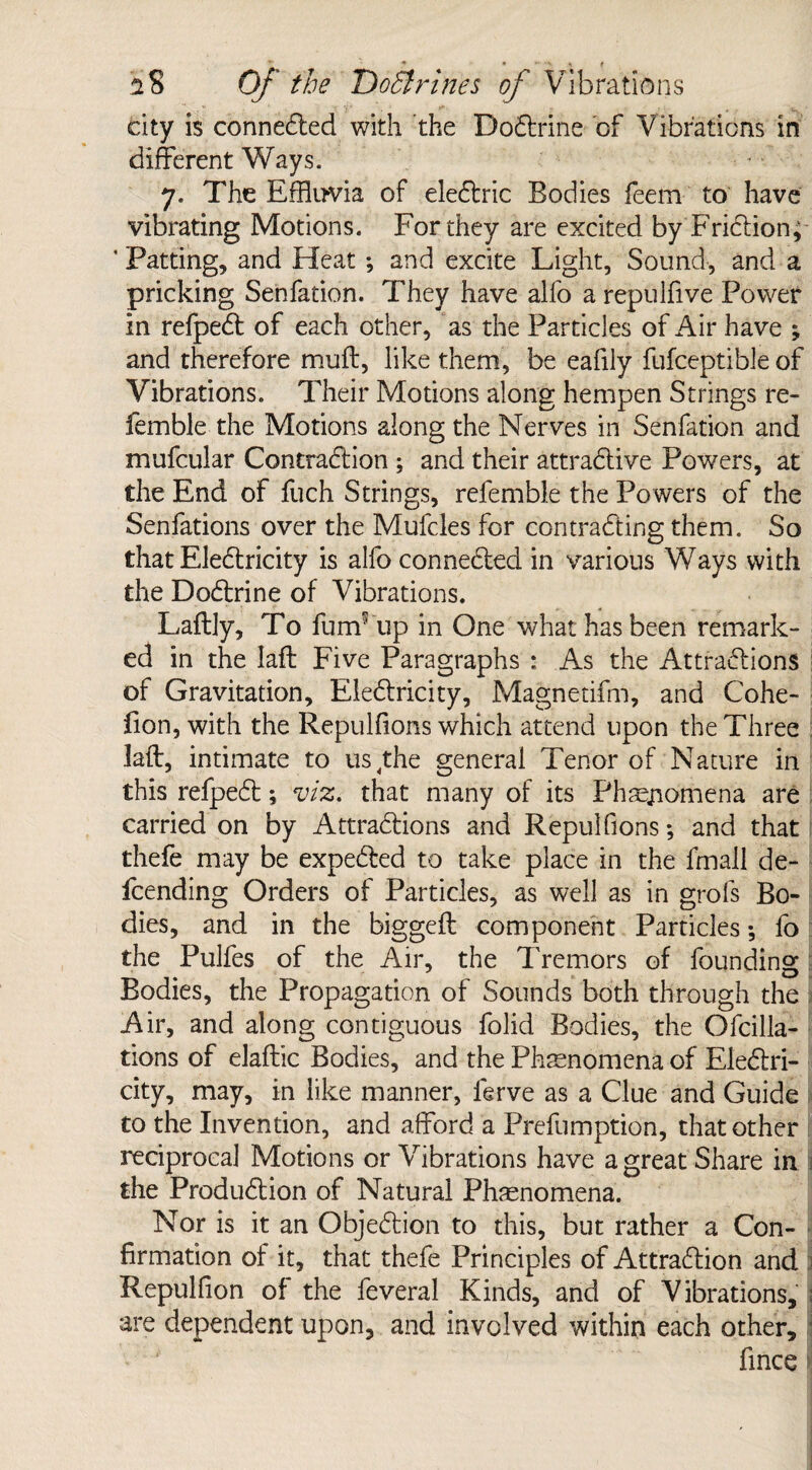 city is connected with the Doctrine of Vibrations in different Ways. 7. The Effluvia of electric Bodies feem to have vibrating Motions. For they are excited by Friction; ‘ Patting, and Heat; and excite Light, Sound, and a pricking Senfation. They have alfo a repulfive Power in refpect of each other, as the Particles of Air have ; and therefore muff, like them, be eafily fufceptible of Vibrations. Their Motions along hempen Strings re¬ ferable the Motions along the Nerves in Senfation and mufcular Contraction ; and their attractive Powers, at the End of fuch Strings, refemble the Powers of the Senfations over the Mufcles for contracting them. So that Eletricity is alfo connected in various Ways with the Doctrine of Vibrations. Laflly, To fumf up in One what has been remark¬ ed in the Iaft Five Paragraphs : As the Attractions of Gravitation, Electricity, Magnetifm, and Cohe- fion, with the Repulfions which attend upon the Three laft, intimate to us,the general Tenor of Nature in this refpect; viz. that many of its Phenomena are carried on by Attractions and Repulfions; and that I thefe may be expected to take place in the fmall de¬ fending Orders of Particles, as well as in grofs Bo¬ dies, and in the biggeft component Particles; fo the Pulfes of the Air, the Tremors of founding Bodies, the Propagation of Sounds both through the Air, and along contiguous folid Bodies, the Ofcilla- tions of elaftic Bodies, and the Phenomena of Electri¬ city, may, in like manner, ferve as a Clue and Guide to the Invention, and afford a Prefumption, that other reciprocal Motions or Vibrations have a great Share in the Production of Natural Phenomena. Nor is it an Objection to this, but rather a Con¬ firmation of it, that thefe Principles of Attraction and Repulfion of the feveral Kinds, and of Vibrations, ; are dependent upon, and involved within each other, j fince