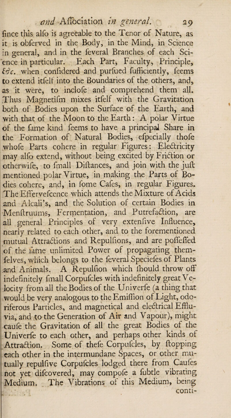 fince this alfo is agreeable to the Tenor of Nature, as it is obferved in the Body, in the Mind, in Science :n general, and in the feveral Branches of each Sci¬ ence in particular. Each Part, Faculty, Principle, fdV. when confidered and purfued fufficiently, feems to extend itfelf into the Boundaries of the others, and, as it were, to inclofe and comprehend them all. Thus Magnetifm mixes itfelf with the Gravitation both of Bodies upon the Surface of the Earth, and with that of the Moon to the Earth: A polar Virtue of the fame kind feems to have a principal Share in the Formation of Natural Bodies, efpecially thofe whofe Parts cohere in regular Figures: Electricity may alfo extend, without being excited by Friction or otherwife, to fmall Diftances, and join with the juft mentioned polar Virtue, in making the Parts of Bo¬ dies cohere, and, in fome Cafes, in regular Figures. The Efferyefcence which attends the Mixture of Acids and A kali’s, and the Solution of certain Bodies in Menftruums, Fermentation, and Putrefaction, are all general Principles of very extenfive Influence, nearly related to each other, and to the forementioned mutual Attractions and Repulfions, and are poffeffed of the fame unlimited Power of propagating them- felves, which belongs to the feveral Speciefes of Plants and Animals. A Repulfion which Ihould throw off indefinitely fmall Corpufcles with indefinitely great Ve¬ locity from all the Bodies of the Univerfe (a thing that would be very analogous to the Emiffion of Light, odo¬ riferous Particles, and magnetical and electrical Efflu¬ via, and to the Generation of Air and Vapour), might caufe the Gravitation of all the great Bodies of the Univerfe to each other, and perhaps other kinds of Attraction. Some of thefe Corpufcles, by flopping each other in the intermundane Spaces, or other mu¬ tually repulfive Corpufcles lodged there from Caufes not yet difcovered, may compofe a fubtle vibrating Medium. The Vibrations of this Medium, being conti-