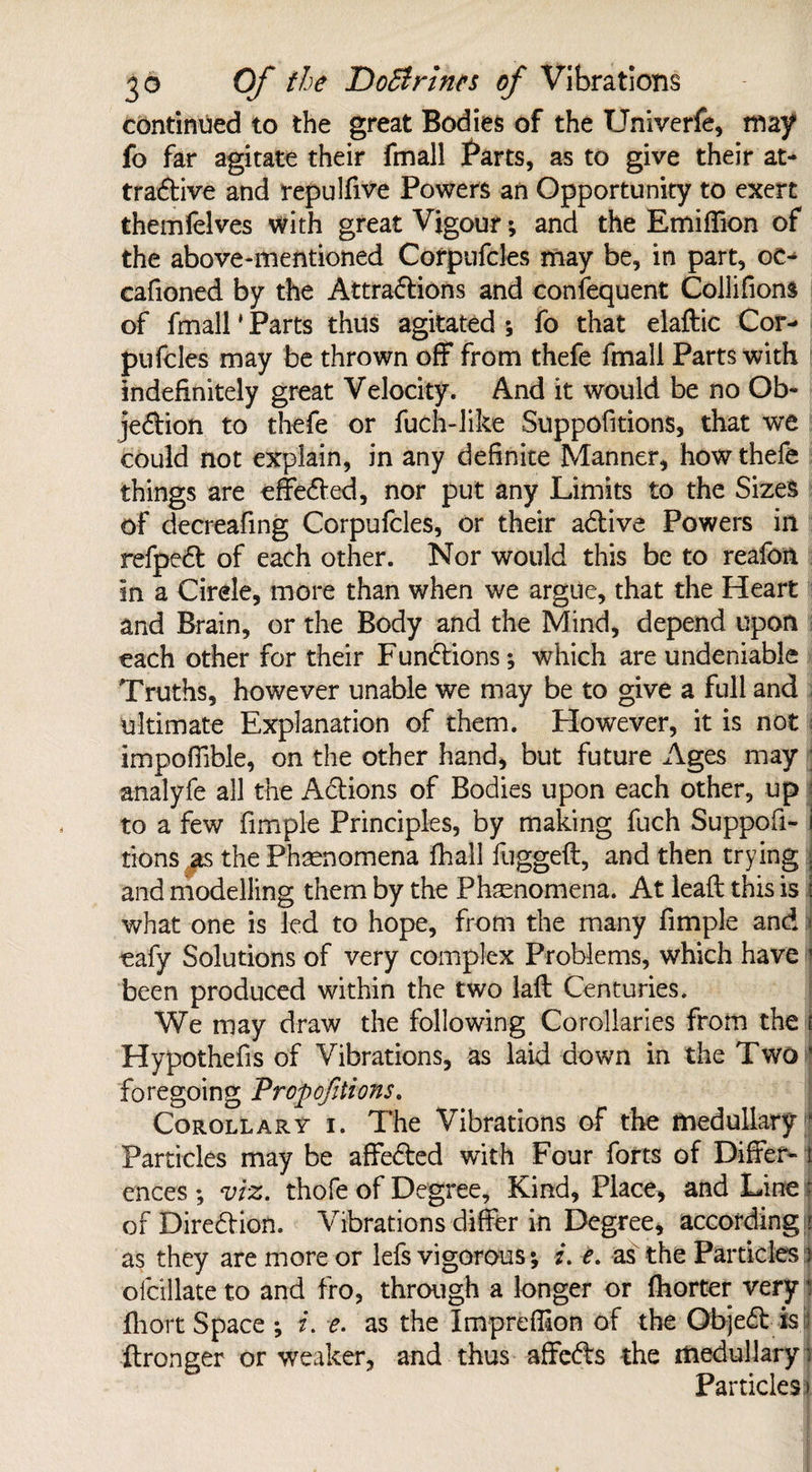 continued to the great Bodies of the Univerfe, may fo far agitate their fmall Parts, as to give their at¬ tractive and repulfive Powers an Opportunity to exert themfelves with great Vigour; and the Emiffion of the above-mentioned Corpufcles may be, in part, oc- cafioned by the Attractions and consequent Collifions of fmall' Parts thus agitated *, fo that elaftic Cor¬ pufcles may be thrown off from thefe fmall Parts with indefinitely great Velocity. And it would be no Ob¬ jection to thefe or fuch-like Suppofitions, that we could not explain, in any definite Manner, how thefe things are effected, nor put any Limits to the Sizes of decreafing Corpufcles, or their aCtive Powers in refpeCt of each other. Nor would this be to reafon in a Circle, more than when we argue, that the Heart and Brain, or the Body and the Mind, depend upon each other for their Functions; which are undeniable Truths, however unable we may be to give a full and ultimate Explanation of them. However, it is not impofilble, on the other hand, but future Ages may analyfe all the Actions of Bodies upon each other, up to a few fimple Principles, by making fuch Suppofi- i tions as the Phenomena fhall fuggeft, and then trying j and modelling them by the Phenomena. At lead: this is i what one is led to hope, from the many fimple and * eafy Solutions of very complex Problems, which have 1 been produced within the two laft Centuries. We may draw the following Corollaries from the i Hypothefis of Vibrations, as laid down in the Two ! foregoing Proportions. Corollary i. The Vibrations of the medullary » Particles may be affeCted with Four forts of Differ- t ences ; viz. thofe of Degree, Kind, Place, and Line | of Direction. Vibrations differ in Degree, according |j as they are more or lefs vigorous; i. e. as the Particles j ofcillate to and fro, through a longer or fhorter very i fliort Space ; i. e. as the Imprefiion of the ObjeCt is ftronger or weaker, and thus affeCts the medullary) Particles\