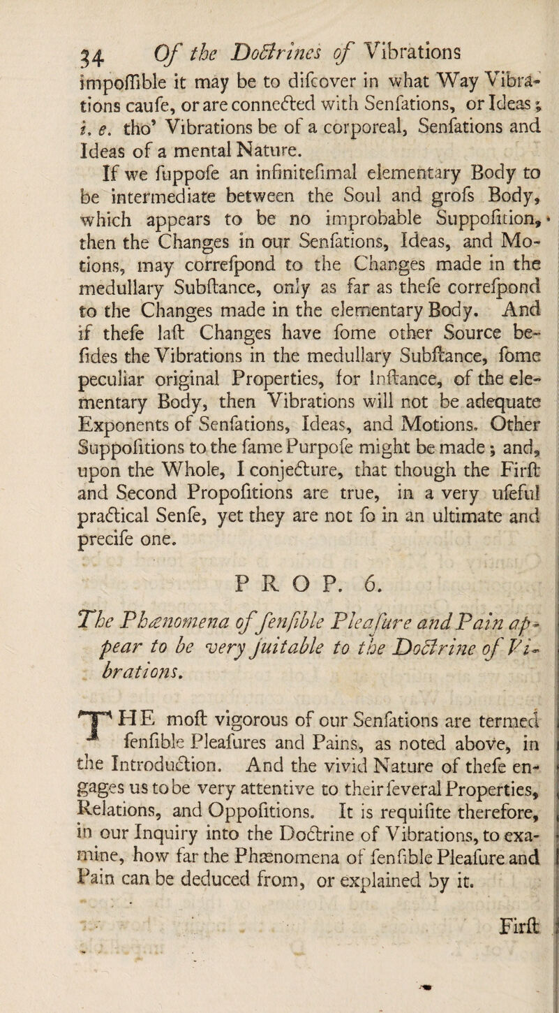 impoflible it may be to difcover in what Way Vibra¬ tions caufe, or are connected with Senfations, or Ideas; i, e. tho’ Vibrations be of a corporeal, Senfations and Ideas of a mental Nature. If we fuppofe an infinitefimal elementary Body to be intermediate between the Soul and grofs Body, which appears to be no improbable Suppofition,» then the Changes in our Senfations, Ideas, and Mo¬ tions, may correfpond to the Changes made in the medullary Subftance, only as far as thefe correfpond to the Changes made in the elementary Body. And if thefe laft Changes have fome other Source be- Tides the Vibrations in the medullary Subftance, fome peculiar original Properties, for in fiance, of the ele¬ mentary Body, then Vibrations will not be adequate Exponents of Senfations, Ideas, and Motions. Other Suppofitions to the fame Purpofe might be made; and, upon the Whole, I conjedure, that though the Firfl and Second Proportions are true, in a very ufeful pradical Senfe, yet they are not fo in an ultimate and precife one. PROP. 6. j The Phenomena offenfible Plea Cure and Pain ap¬ pear to be very juitable to the Doctrine of Pi~ brat ions. TP H E mofl vigorous of our Senfations are termed fenfible Pleafures and Pains, as noted above, in the Introduction. And the vivid Nature of thefe en¬ gages us to be very attentive to their feveral Properties, Relations, and Oppofitions. It is requifite therefore, in our Inquiry into the Doctrine of Vibrations, to exa¬ mine, how far the Phenomena of fenfible Pleafure and Pain can be deduced from, or explained by it. Firfl: